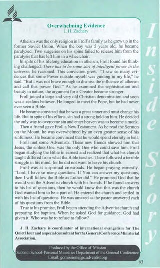 Overwhelming Evidence
J. H. Zachary
Atheism was the only religion in Froll's family as he grew up in the
former Soviet Union. When the boy was 5 years old, he became
paralyzed. Two surgeries on his spine failed to release him from the
paralysis that has left him in a wheelchair.
In spite of his lifelong education in atheism, Froll found his think-
ing challenged. There has to be some sort of intelligent power in the
universe, he reasoned. This conviction grew. "I saw so many evi-
dences that some Power outside myself was guiding in my life," he
said. "But I was not brave enough to dismiss the influence of atheism
and call this power God." As he examined the sophistication and
beauty in nature, the argument for a Creator became stronger.
Froll joined a large and very old Christian denomination and soon
was a zealous believer. He longed to meet the Pope, but he had never
ever seen a Bible.
He became convicted that he was a great sinner and must change his
life. But in spite of his efforts, sin had a strong hold on him. He decided
the only way to overcome sin and enter heaven was to become a monk.
Then a friend gave Froll a New Testament. As he read the Sermon
on the Mount, he was overwhelmed by an even greater sense of his
sinfulness. He became convinced that he would spend eternity in hell.
Froll met some Adventists. These new friends showed him that
Jesus, the sinless One, was the only One who could save him. Froll
began studying the Bible in earnest and realized that what his church
taught differed from what the Bible teaches. There followed a terrible
struggle in his mind, for he did not want to leave his church.
Froll was at a spiritual crossroads. He began praying earnestly.
"Lord, I have so many questions. If You can answer my questions,
then I will follow the Bible as Luther did." He promised God that he
would visit the Adventist church with his friends. If he found answers
to his list of questions, then he would know that this was the church
God wanted him to be a part of. He entered the church and settled in
with his list of questions. He was amazed as the pastor answered each
of his questions from the Bible.
True to his promise, Froll began attending the Adventist church and
preparing for baptism. When he asked God for guidance, God had
given it. Who was he to refuse to follow?
J. H. Zachary is coordinator of international evangelism for The
Quiet Hour anda special consultant for the General Conference Ministerial
Association.
Produced by the Office of Mission
Sabbath School—Personal Ministries Department of the General Conference
Email: gomission@gc.adventist.org
63
 