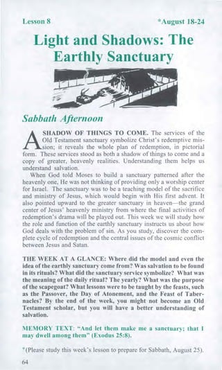 Lesson 8 *August 18-24
Light and Shadows: The
Earthly Sanctuary
Sabbath Afternoon
A
SHADOW OF THINGS TO COME. The services of the
Old Testament sanctuary symbolize Christ's redemptive mis-
sion; it reveals the whole plan of redemption, in pictorial
form. These services stood as both a shadow of things to come and a
copy of greater, heavenly realities. Understanding them helps us
understand salvation.
When God told Moses to build a sanctuary patterned after the
heavenly one, He was not thinking of providing only a worship center
for Israel. The sanctuary was to be a teaching model of the sacrifice
and ministry of Jesus, which would begin with His first advent. It
also pointed upward to the greater sanctuary in heaven—the grand
center of Jesus' heavenly ministry from where the final activities of
redemption's drama will be played out. This week we will study how
the role and function of the earthly sanctuary instructs us about how
God deals with the problem of sin. As you study, discover the com-
plete cycle of redemption and the central issues of the cosmic conflict
between Jesus and Satan.
THE WEEK AT A GLANCE: Where did the model and even the
idea of the earthly sanctuary come from? Was salvation to be found
in its rituals? What did the sanctuary service symbolize? What was
the meaning of the daily ritual? The yearly? What was the purpose
of the scapegoat? What lessons were to be taught by the feasts, such
as the Passover, the Day of Atonement, and the Feast of Taber-
nacles? By the end of the week, you might not become an Old
Testament scholar, but you will have a better understanding of
salvation.
MEMORY TEXT: "And let them make me a sanctuary; that I
may dwell among them" (Exodus 25:8).
*(Please study this week's lesson to prepare for Sabbath, August 25).
64
 