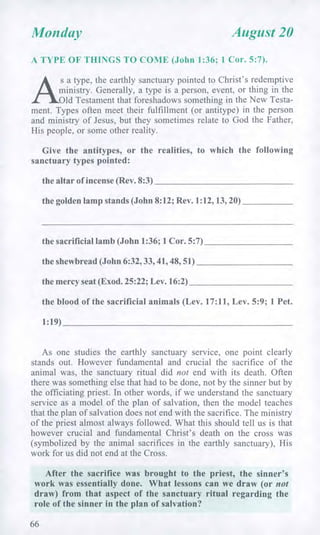 Monday August 20
A TYPE OF THINGS TO COME (John 1:36; 1 Cor. 5:7).
s a type, the earthly sanctuary pointed to Christ's redemptive
ministry. Generally, a type is a person, event, or thing in the
Old Testament that foreshadows something in the New Testa-
ment. Types often meet their fulfillment (or antitype) in the person
and ministry of Jesus, but they sometimes relate to God the Father,
His people, or some other reality.
Give the antitypes, or the realities, to which the following
sanctuary types pointed:
the altar of incense (Rev. 8:3)
the golden lamp stands (John 8:12; Rev. 1:12, 13, 20)
the sacrificial lamb (John 1:36; 1 Cor. 5:7)
the shewbread (John 6:32, 33, 41, 48, 51)
the mercy seat (Exod. 25:22; Lev. 16:2)
the blood of the sacrificial animals (Lev. 17:11, Lev. 5:9; 1 Pet.
1:19)
As one studies the earthly sanctuary service, one point clearly
stands out. However fundamental and crucial the sacrifice of the
animal was, the sanctuary ritual did not end with its death. Often
there was something else that had to be done, not by the sinner but by
the officiating priest. In other words, if we understand the sanctuary
service as a model of the plan of salvation, then the model teaches
that the plan of salvation does not end with the sacrifice. The ministry
of the priest almost always followed. What this should tell us is that
however crucial and fundamental Christ's death on the cross was
(symbolized by the animal sacrifices in the earthly sanctuary), His
work for us did not end at the Cross.
After the sacrifice was brought to the priest, the sinner's
work was essentially done. What lessons can we draw (or not
draw) from that aspect of the sanctuary ritual regarding the
role of the sinner in the plan of salvation?
66
 