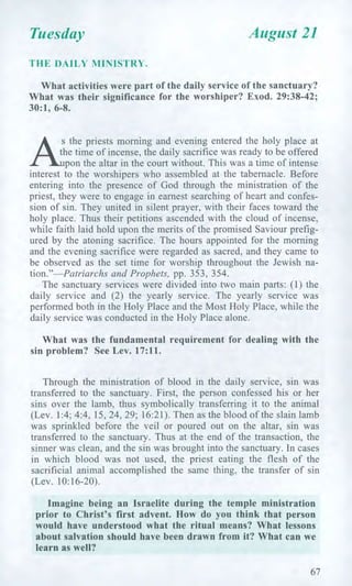 Tuesday August 21
THE DAILY MINISTRY.
What activities were part of the daily service of the sanctuary?
What was their significance for the worshiper? Exod. 29:38-42;
30:1, 6-8.
the time of incense, the daily sacrifice was ready to be offered
pon the altar in the court without. This was a time of intense
interest to the worshipers who assembled at the tabernacle. Before
entering into the presence of God through the ministration of the
priest, they were to engage in earnest searching of heart and confes-
sion of sin. They united in silent prayer, with their faces toward the
holy place. Thus their petitions ascended with the cloud of incense,
while faith laid hold upon the merits of the promised Saviour prefig-
ured by the atoning sacrifice. The hours appointed for the morning
and the evening sacrifice were regarded as sacred, and they came to
be observed as the set time for worship throughout the Jewish na-
tion."—Patriarchs and Prophets, pp. 353, 354.
The sanctuary services were divided into two main parts: (1) the
daily service and (2) the yearly service. The yearly service was
performed both in the Holy Place and the Most Holy Place, while the
daily service was conducted in the Holy Place alone.
What was the fundamental requirement for dealing with the
sin problem? See Lev. 17:11.
Through the ministration of blood in the daily service, sin was
transferred to the sanctuary. First, the person confessed his or her
sins over the lamb, thus symbolically transferring it to the animal
(Lev. 1:4; 4:4, 15, 24, 29; 16:21). Then as the blood of the slain lamb
was sprinkled before the veil or poured out on the altar, sin was
transferred to the sanctuary. Thus at the end of the transaction, the
sinner was clean, and the sin was brought into the sanctuary. In cases
in which blood was not used, the priest eating the flesh of the
sacrificial animal accomplished the same thing, the transfer of sin
(Lev. 10:16-20).
Imagine being an Israelite during the temple ministration
prior to Christ's first advent. How do you think that person
would have understood what the ritual means? What lessons
about salvation should have been drawn from it? What can we
learn as well?
67
 