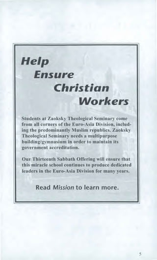Help
Ensure
Christian
Workers
Students at Zaoksky Theological Seminary come
from all corners of the Euro-Asia Division, includ-
ing the predominantly Muslim republics. Zaoksky
Theological Seminary needs a multipurpose
building/gymnasium in order to maintain its
government accreditation.
Our Thirteenth Sabbath Offering will ensure that
this miracle school continues to produce dedicated
leaders in the Euro-Asia Division for many years.
Read Mission to learn more.
5
 