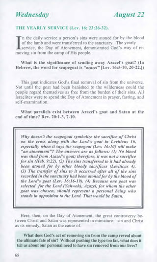 Wednesday August 22
THE YEARLY SERVICE (Lev. 16; 23:26-32).
I
n the daily service a person's sins were atoned for by the blood
of the lamb and were transferred to the sanctuary. The yearly
service, the Day of Atonement, demonstrated God's way of re-
moving sin from the camp of His people.
What is the significance of sending away Azazel's goat? (In
Hebrew, the word for scapegoat is "azazel" [Lev. 16:5-10, 20-22.])
This goat indicates God's final removal of sin from the universe.
Not until the goat had been banished to the wilderness could the
people regard themselves as free from the burden of their sins. All
Israelites were to spend the Day of Atonement in prayer, fasting, and
self-examination.
What parallels exist between Azazel's goat and Satan at the
end of time? Rev. 20:1-3, 7-10.
Why doesn't the scapegoat symbolize the sacrifice of Christ
on the cross along with the Lord's goat in Leviticus 16,
especially when it says the scapegoat (Lev. 16:10) will make
"an atonement"? The answers are as follows: (1) No blood
was shed from Azazel's goat; therefore, it was not a sacrifice
for sin (Heb. 9:22). (2) The sins transferred to it had already
been atoned for by other bloody sacrifices (Leviticus 4).
(3) The transfer of sins to it occurred after all of the sins
recorded in the sanctuary had been atoned for by the blood of
the Lord's goat (Lev. 16:16-19). (4) Because one goat was
selected for the Lord (Yahweh), Azazel, for whom the other
goat was chosen, should represent a personal being who
stands in opposition to the Lord. That would be Satan.
Here, then, on the Day of Atonement, the great controversy be-
tween Christ and Satan was represented in miniature—sin and Christ
as its remedy, Satan as the cause of.
What does God's act of removing sin from the camp reveal about
the ultimate fate of sin? Without pushing the type too far, what does it
tell us about our personal need to have sin removed from our lives?
68
 