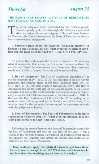 Thursday August 23
THE SANCTUARY FEASTS—A CYCLE OF REDEMPTION
(Lev. 23:4, 5, 27-32; Num. 29:12-34).
T
he seven religious feasts celebrated by the Hebrew people
formed a yearly cycle that also taught the Hebrews a great deal
about salvation. Below are snippets of three of these feasts—
the Passover, the Day of Atonement, the Feast of Tabernacles. Notice
their chronological progression.
1. Passover: Read about the Passover (Pesach in Hebrew) in
Exodus 12 and Leviticus 23:4, 5. What event in the plan of salva-
tion did this feast point forward to? 1 Cor. 5:7; 1 Pet. 1:19, 20.
No wonder that in this cycle the Passover comes first. Considering
what it represents, that makes perfect sense, because without the
sacrifice of Christ, the other feasts (or at least what they represent)
would not be able to happen. Passover had to precede them.
2. Day of Atonement: The Day of Atonement cleansing of the
earthly sanctuary (Lev. 16; 23:27-32) was fulfilled in the pre-Advent
judgment, the opening phase of the final judgment (Dan. 7:9, 10;
8:14; Rev. 11:18, 19). This began in October 22, 1844. The Day of
Atonement fell on the tenth day of the seventh month in the Jewish
calendar. The end of the 2300 symbolic evening/mornings or histori-
cal years in Daniel 8:14 came to a close in the autumn of A.D. 1844. In
that year the Day of Atonement fell on October 22, according to the
most accurate reckoning used by the Karaite sect of the Jews. That
was the time for the antitypical cleansing of the sanctuary to begin
with the judgment in heaven.
3. Feast of Tabernacles: The Feast of Tabernacles or Booths is
recorded in Numbers 29:12-34. What event in salvation does this
feast point forward to? Rev. 14:14-16; 19:6-9.
Following the autumn harvest, the Feast of Tabernacles came after
the Day of Atonement and was the last feast of the year. It was a
joyous event, not only because it celebrated the bounties of the season
but because the Israelites had settled all discord and confessed all
their sins on the Day of Atonement.
How could one apply the spiritual lessons taught from these
feasts to one's own spiritual life? What does each feast teach,
and how does that teaching impact how we live today?
69
 