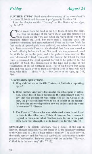 Friday August 24
FURTHER STUDY: Read about the ceremony of the wave sheaf in
Leviticus 23:10-14 and the event it prefigured in Matthew 28.
Read the chapter entitled "Calvary" in The Desire of the Ages,
pp. 741-757.
C
hrist arose from the dead as the first fruits of those that slept.
He was the antitype of the wave sheaf, and His resurrection
took place on the very day when the wave sheaf was to be
presented before the Lord. For more than a thousand years this
symbolic ceremony had been performed. From the harvest fields the
first heads of ripened grain were gathered, and when the people went
up to Jerusalem to the Passover, the sheaf of first fruits was waved as
a thank offering before the Lord. Not until this was presented could
the sickle be put to the grain, and it be gathered into sheaves. The
sheaf dedicated to God represented the harvest. So Christ the first
fruits represented the great spiritual harvest to be gathered for the
kingdom of God. His resurrection is the type and pledge of the
resurrection of all the righteous dead. 'For if we believe that Jesus
died and rose again, even so them also which sleep in Jesus will God
bring with Him.' 1 Thess. 4:14."—The Desire of the Ages, pp. 785,
786.
DISCUSSION QUESTIONS:
1. Why did God make the Old Testament festivals a repeating
cycle?
2. If the earthly sanctuary does model the whole plan of salva-
tion, what does it teach regarding the atonement? Can we
say that the atonement was completed at the Cross if, in
fact, the priest still had work to do in behalf of the sinner?
Or does the answer depend on how we understand the word
"atonement"? Discuss.
3. The Feast of Tabernacles was celebrated when Israel lived
in tents in the wilderness. Think of three or four reasons it
is good to remember what God has done for us in the past.
How does that strengthen us to trust Him for the future?
SUMMARY: The earthly sanctuary was a model of the one in
heaven. Though salvation was not found in it, the sanctuary pointed
to the Cross and to Christ's high-priestly ministry. The daily service,
the yearly service, and the feasts all symbolized various phases in the
process of redemption. Truly we can say with the psalmist: "Thy way,
0 God, is in the sanctuary" (Ps. 77:13).
70
 