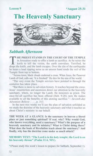 Lesson 9 *August 25-31
The Heavenly Sanctuary
Sabbath Afternoon
T
HE PRIEST STANDS IN THE COURT OF THE TEMPLE
in Jerusalem ready to offer a lamb as sacrifice. As he raises the
knife to kill the victim, the earth convulses. Terrified, he
drops the knife, and the lamb escapes. Over the din of the earthquake
he hears a loud ripping noise as an unseen hand rends the veil of the
Temple from top to bottom.
"Across town, black clouds enshroud a cross. When Jesus, the Passover
Lamb of God, calls out, 'It is finished!' He dies for the sins of the world.
"The very event the Temple services have pointed to through the
centuries has taken place. . . .
"But there is more to salvation history. It reaches beyond the cross.
Jesus' resurrection and ascension direct our attention to the heavenly
sanctuary, where, no longer the Lamb, He ministers as priest. The
once-for-all sacrifice has been offered (Heb. 9:28); now He makes
available to all the benefits of this atoning sacrifice."—Seventh-day
Adventists Believe . . . , p. 313.
In the next two weeks we'll see the plan of salvation unfolded as
we study the doctrine of the heavenly sanctuary and what it teaches us
about Christ's ministry in our behalf.
THE WEEK AT A GLANCE: Is the sanctuary in heaven a literal
place or just something spiritual? If real, why? Why would God,
who knows everything, need a sanctuary? What's the purpose of a
heavenly sanctuary and its ministry? What is Christ doing there?
What does the book of Revelation teach about the sanctuary? And
finally, why has the doctrine come under so much attack?
MEMORY TEXT: "The Lord is in his holy temple; the Lord is on
his heavenly throne" (Psalm 11:4, NIV).
*(Please study this week's lesson to prepare for Sabbath, September 1).
72
 
