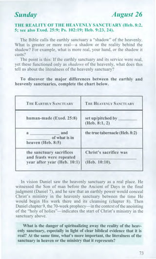 Sunday August 26
THE REALITY OF THE HEAVENLY SANCTUARY (Heb. 8:2,
5; see also Exod. 25:9; Ps. 102:19; Heb. 9:23, 24).
The Bible calls the earthly sanctuary a "shadow" of the heavenly.
What is greater or more real—a shadow or the reality behind the
shadow? For example, what is more real, your hand, or the shadow it
casts?
The point is this: If the earthly sanctuary and its service were real,
yet these functioned only as shadows of the heavenly, what does this
tell us about the literalness of the heavenly sanctuary?
To discover the major differences between the earthly and
heavenly sanctuaries, complete the chart below.
THE EARTHLY SANCTUARY THE HEAVENLY SANCTUARY
human-made (Exod. 25:8) set up/pitched by
(Heb. 8:1, 2)
a and the true tabernacle (Heb. 8:2)
of what is in
heaven (Heb. 8:5)
the sanctuary sacrifices
and feasts were repeated
year after year (Heb. 10:1)
Christ's sacrifice was
(Heb. 10:10).
In vision Daniel saw the heavenly sanctuary as a real place. He
witnessed the Son of man before the Ancient of Days in the final
judgment (Daniel 7), and he saw that an earthly power would conceal
Christ's ministry in the heavenly sanctuary between the time He
would begin His work there and its cleansing (chapter 8). Then
Daniel chapter 9, the 70-week prophecy—in the context of the anointing
of the "holy of holies"—indicates the start of Christ's ministry in the
sanctuary above.
What is the danger of spiritualizing away the reality of the heav-
enly sanctuary, especially in light of clear biblical evidence that it is
real? At the same time, what's more important, the literalness of the
sanctuary in heaven or the ministry that it represents?
73
 