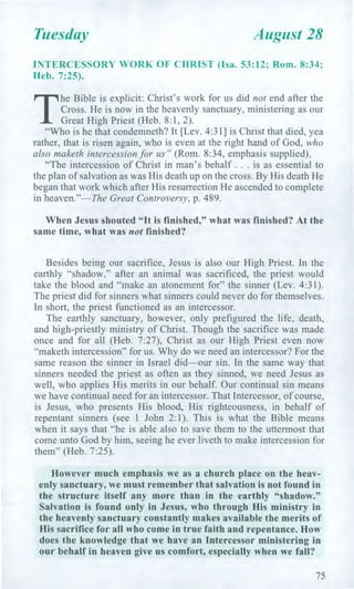 Tuesday August 28
INTERCESSORY WORK OF CHRIST (Isa. 53:12; Rom. 8:34;
Heb. 7:25).
T
he Bible is explicit: Christ's work for us did not end after the
Cross. He is now in the heavenly sanctuary, ministering as our
Great High Priest (Heb. 8:1, 2).
"Who is he that condemneth? It [Lev. 4:31] is Christ that died, yea
rather, that is risen again, who is even at the right hand of God, who
also maketh intercession for us" (Rom. 8:34, emphasis supplied).
"The intercession of Christ in man's behalf . . . is as essential to
the plan of salvation as was His death up on the cross. By His death He
began that work which after His resurrection He ascended to complete
in heaven."—The Great Controversy, p. 489.
When Jesus shouted "It is finished," what was finished? At the
same time, what was not finished?
Besides being our sacrifice, Jesus is also our High Priest. In the
earthly "shadow," after an animal was sacrificed, the priest would
take the blood and "make an atonement for" the sinner (Lev. 4:31).
The priest did for sinners what sinners could never do for themselves.
In short, the priest functioned as an intercessor.
The earthly sanctuary, however, only prefigured the life, death,
and high-priestly ministry of Christ. Though the sacrifice was made
once and for all (Heb. 7:27), Christ as our High Priest even now
"maketh intercession" for us. Why do we need an intercessor? For the
same reason the sinner in Israel did—our sin. In the same way that
sinners needed the priest as often as they sinned, we need Jesus as
well, who applies His merits in our behalf. Our continual sin means
we have continual need for an intercessor. That Intercessor, of course,
is Jesus, who presents His blood, His righteousness, in behalf of
repentant sinners (see 1 John 2:1). This is what the Bible means
when it says that "he is able also to save them to the uttermost that
come unto God by him, seeing he ever liveth to make intercession for
them" (Heb. 7:25).
However much emphasis we as a church place on the heav-
enly sanctuary, we must remember that salvation is not found in
the structure itself any more than in the earthly "shadow."
Salvation is found only in Jesus, who through His ministry in
the heavenly sanctuary constantly makes available the merits of
His sacrifice for all who come in true faith and repentance. How
does the knowledge that we have an Intercessor ministering in
our behalf in heaven give us comfort, especially when we fall?
75
 