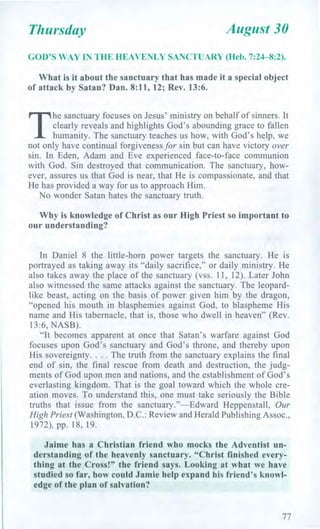 Thursday August 30
GOD'S WAY IN THE HEAVENLY SANCTUARY (Heb. 7:24-8:2).
What is it about the sanctuary that has made it a special object
of attack by Satan? Dan. 8:11, 12; Rev. 13:6.
T
he sanctuary focuses on Jesus' ministry on behalf of sinners. It
clearly reveals and highlights God's abounding grace to fallen
humanity. The sanctuary teaches us how, with God's help, we
not only have continual forgiveness for sin but can have victory over
sin. In Eden, Adam and Eve experienced face-to-face communion
with God. Sin destroyed that communication. The sanctuary, how-
ever, assures us that God is near, that He is compassionate, and that
He has provided a way for us to approach Him.
No wonder Satan hates the sanctuary truth.
Why is knowledge of Christ as our High Priest so important to
our understanding?
In Daniel 8 the little-horn power targets the sanctuary. He is
portrayed as taking away its "daily sacrifice," or daily ministry. He
also takes away the place of the sanctuary (vss. 11, 12). Later John
also witnessed the same attacks against the sanctuary. The leopard-
like beast, acting on the basis of power given him by the dragon,
"opened his mouth in blasphemies against God, to blaspheme His
name and His tabernacle, that is, those who dwell in heaven" (Rev.
13:6, NASB).
"It becomes apparent at once that Satan's warfare against God
focuses upon God's sanctuary and God's throne, and thereby upon
His sovereignty. . . . The truth from the sanctuary explains the final
end of sin, the final rescue from death and destruction, the judg-
ments of God upon men and nations, and the establishment of God's
everlasting kingdom. That is the goal toward which the whole cre-
ation moves. To understand this, one must take seriously the Bible
truths that issue from the sanctuary."—Edward Heppenstall, Our
High Priest (Washington, D.C.: Review and Herald Publishing Assoc.,
1972), pp. 18, 19.
Jaime has a Christian friend who mocks the Adventist un-
derstanding of the heavenly sanctuary. "Christ finished every-
thing at the Cross!" the friend says. Looking at what we have
studied so far, how could Jamie help expand his friend's knowl-
edge of the plan of salvation?
77
 