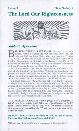 Lesson 1 *June 30—July 6
The Lord Our Righteousness
Sabbath Afternoon
B
IBLICAL TRUTH IS PERSONAL; it connects us to a
Person. "'This is eternal life: that they may know you, the
only true God, and Jesus Christ, whom you have sent' " (John
17:3, NIV). The heart and core of the Adventist faith cannot be an
ideal, a philosophy, even a lifestyle; it is a Person—Jesus Christ. To
have and to maintain a trusting, loving, and obedient relationship
with that Person is the essence of the Christian life.
That's why Jesus is not one of the pillars of our faith; He is,
instead, the foundation of the pillars. Without that foundation, the
pillars—no matter how solid, no matter how firm in and of them-
selves—sit on flimsy sands that ebb and flow with the tides of time,
culture, and trends. As such, these pillars would inevitably fall.
We must, then, view the distinctive beliefs of the Seventh-day
Adventist Church in light of our relationship to Christ. Because the
essence of that relationship exists in Christ as our perfect substitute,
as our righteousness—this quarter begins with "The Lord Our
Righteousness" (Jer. 23:6), because if the Lord Jesus is the foundation
of our faith, His righteousness, which becomes "our righteousness," is
the essence of that foundation and of that faith.
THE WEEK AT A GLANCE: What is grace? How is it related to
faith? How do we attain faith? What does "justification by faith"
mean? Are we really saved by faith, or is faith merely the means
of appropriating something else? What role do works have in the
Christian walk?
MEMORY TEXT: "This is his name whereby he shall be called,
The Lord Our Righteousness" (Jeremiah 23:6).
*(Please study this week's lesson to prepare for Sabbath, July 7).
6
 