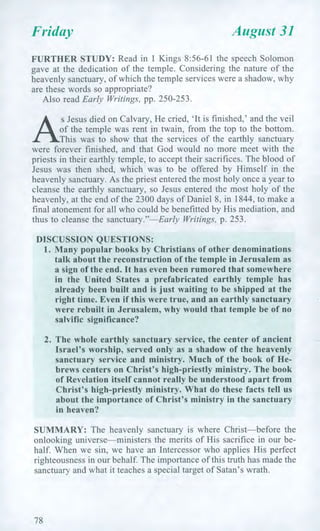 Friday August 31
FURTHER STUDY: Read in 1 Kings 8:56-61 the speech Solomon
gave at the dedication of the temple. Considering the nature of the
heavenly sanctuary, of which the temple services were a shadow, why
are these words so appropriate?
Also read Early Writings, pp. 250-253.
ry, He cried, 'It is finished,' and the veil
This was to show that the services of the earthly sanctuary
were forever finished, and that God would no more meet with the
priests in their earthly temple, to accept their sacrifices. The blood of
Jesus was then shed, which was to be offered by Himself in the
heavenly sanctuary. As the priest entered the most holy once a year to
cleanse the earthly sanctuary, so Jesus entered the most holy of the
heavenly, at the end of the 2300 days of Daniel 8, in 1844, to make a
final atonement for all who could be benefitted by His mediation, and
thus to cleanse the sanctuary."—Early Writings, p. 253.
DISCUSSION QUESTIONS:
1. Many popular books by Christians of other denominations
talk about the reconstruction of the temple in Jerusalem as
a sign of the end. It has even been rumored that somewhere
in the United States a prefabricated earthly temple has
already been built and is just waiting to be shipped at the
right time. Even if this were true, and an earthly sanctuary
were rebuilt in Jerusalem, why would that temple be of no
salvific significance?
2. The whole earthly sanctuary service, the center of ancient
Israel's worship, served only as a shadow of the heavenly
sanctuary service and ministry. Much of the book of He-
brews centers on Christ's high-priestly ministry. The book
of Revelation itself cannot really be understood apart from
Christ's high-priestly ministry. What do these facts tell us
about the importance of Christ's ministry in the sanctuary
in heaven?
SUMMARY: The heavenly sanctuary is where Christ—before the
onlooking universe—ministers the merits of His sacrifice in our be-
half. When we sin, we have an Intercessor who applies His perfect
righteousness in our behalf. The importance of this truth has made the
sanctuary and what it teaches a special target of Satan's wrath.
78
 