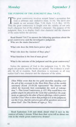 Monday September 3
THE PURPOSE OF THE JUDGMENT (Dan. 7:8-27).
T
he great controversy revolves around Satan's accusation that
God is arbitrary and vindictive (Gen. 3:1-6). The devil also
stands as our accuser (Dan. 7:10; Zech. 3:1-5; Rev. 12:10).
Thus the great controversy is fought over the validity of not only
God's character but of His children's character. The purpose of the
judgment, then, is to display God's true character and the character
of the saints before the universe.
Read Daniel 7:8-27 to answer the following questions about the
great controversy and the investigative judgment.
Who are the main characters?
What role does the little-horn power play?
What role does the Ancient of Days play?
What function is the Son of man given?
What is the outcome of the judgment and the great controversy?
Notice the openness of God in this judgment (vss. 9, 10). The
angels are present, and the books are opened. The evidence is avail-
able for all to examine. Such directness is necessary so all may
realize God's true character and the character of the saints.
Ellen White wrote that the two gold cherubim standing over
the ark of the covenant in the Most Holy Place of the earthly
sanctuary (Exod 25:18-20) represented "the interest with
which the heavenly host contemplate the work of redemp-
tion."—The Great Controversy, p. 415. Why would those two
golden angels be placed in the room that symbolizes the judg-
ment, as opposed to the altar of burnt offerings, which symbol-
ized the Cross? Does it show that perhaps it is at the judgment,
not the Cross, that the universe gets all its questions answered
about God? (See The Desire of Ages, p. 761.)
Read Ephesians 3:10 and think about what it says in the
context of today's lesson. What does that verse tell us about our
role in the whole great controversy drama?
82
 