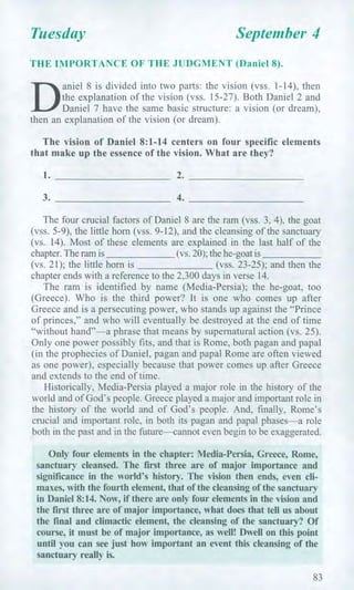 Tuesday September 4
THE IMPORTANCE OF THE JUDGMENT (Daniel 8).
D
aniel 8 is divided into two parts: the vision (vss. 1-14), then
the explanation of the vision (vss. 15-27). Both Daniel 2 and
Daniel 7 have the same basic structure: a vision (or dream),
then an explanation of the vision (or dream).
The vision of Daniel 8:1-14 centers on four specific elements
that make up the essence of the vision. What are they?
1. 2.
3. 4.
The four crucial factors of Daniel 8 are the ram (vss. 3, 4), the goat
(vss. 5-9), the little horn (vss. 9-12), and the cleansing of the sanctuary
(vs. 14). Most of these elements are explained in the last half of the
chapter. The ram is (vs. 20); the he-goat is
(vs. 21); the little horn is (vss. 23-25); and then the
chapter ends with a reference to the 2,300 days in verse 14.
The ram is identified by name (Media-Persia); the he-goat, too
(Greece). Who is the third power? It is one who comes up after
Greece and is a persecuting power, who stands up against the "Prince
of princes," and who will eventually be destroyed at the end of time
"without hand"—a phrase that means by supernatural action (vs. 25).
Only one power possibly fits, and that is Rome, both pagan and papal
(in the prophecies of Daniel, pagan and papal Rome are often viewed
as one power), especially because that power comes up after Greece
and extends to the end of time.
Historically, Media-Persia played a major role in the history of the
world and of God's people. Greece played a major and important role in
the history of the world and of God's people. And, finally, Rome's
crucial and important role, in both its pagan and papal phases—a role
both in the past and in the future—cannot even begin to be exaggerated.
Only four elements in the chapter: Media-Persia, Greece, Rome,
sanctuary cleansed. The first three are of major importance and
significance in the world's history. The vision then ends, even cli-
maxes, with the fourth element, that of the cleansing of the sanctuary
in Daniel 8:14. Now, if there are only four elements in the vision and
the first three are of major importance, what does that tell us about
the final and climactic element, the cleansing of the sanctuary? Of
course, it must be of major importance, as well! Dwell on this point
until you can see just how important an event this cleansing of the
sanctuary really is.
83
 