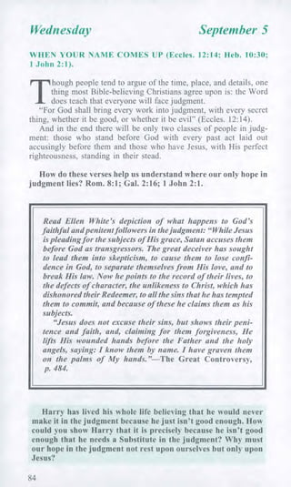 Wednesday September 5
WHEN YOUR NAME COMES UP (Eccles. 12:14; Heb. 10:30;
1 John 2:1).
T
hough people tend to argue of the time, place, and details, one
thing most Bible-believing Christians agree upon is: the Word
does teach that everyone will face judgment.
"For God shall bring every work into judgment, with every secret
thing, whether it be good, or whether it be evil" (Eccles. 12:14).
And in the end there will be only two classes of people in judg-
ment: those who stand before God with every past act laid out
accusingly before them and those who have Jesus, with His perfect
righteousness, standing in their stead.
How do these verses help us understand where our only hope in
judgment lies? Rom. 8:1; Gal. 2:16; 1 John 2:1.
Read Ellen White's depiction of what happens to God's
faithful and penitent followers in the judgment: "While Jesus
is pleading for the subjects of His grace, Satan accuses them
before God as transgressors. The great deceiver has sought
to lead them into skepticism, to cause them to lose confi-
dence in God, to separate themselves from His love, and to
break His law. Now he points to the record of their lives, to
the defects of character, the unlikeness to Christ, which has
dishonored their Redeemer, to all the sins that he has tempted
them to commit, and because of these he claims them as his
subjects.
"Jesus does not excuse their sins, but shows their peni-
tence and faith, and, claiming for them forgiveness, He
lifts His wounded hands before the Father and the holy
angels, saying: I know them by name. I have graven them
on the palms of My hands."—The Great Controversy,
p. 484.
Harry has lived his whole life believing that he would never
make it in the judgment because he just isn't good enough. How
could you show Harry that it is precisely because he isn't good
enough that he needs a Substitute in the judgment? Why must
our hope in the judgment not rest upon ourselves but only upon
Jesus?
84
 