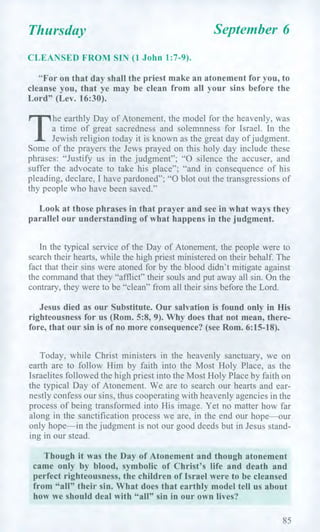 Thursday September 6
CLEANSED FROM SIN (1 John 1:7-9).
"For on that day shall the priest make an atonement for you, to
cleanse you, that ye may be clean from all your sins before the
Lord" (Lev. 16:30).
T
he earthly Day of Atonement, the model for the heavenly, was
a time of great sacredness and solemnness for Israel. In the
Jewish religion today it is known as the great day of judgment.
Some of the prayers the Jews prayed on this holy day include these
phrases: "Justify us in the judgment"; "0 silence the accuser, and
suffer the advocate to take his place"; "and in consequence of his
pleading, declare, I have pardoned"; "0 blot out the transgressions of
thy people who have been saved."
Look at those phrases in that prayer and see in what ways they
parallel our understanding of what happens in the judgment.
In the typical service of the Day of Atonement, the people were to
search their hearts, while the high priest ministered on their behalf. The
fact that their sins were atoned for by the blood didn't mitigate against
the command that they "afflict" their souls and put away all sin. On the
contrary, they were to be "clean" from all their sins before the Lord.
Jesus died as our Substitute. Our salvation is found only in His
righteousness for us (Rom. 5:8, 9). Why does that not mean, there-
fore, that our sin is of no more consequence? (see Rom. 6:15-18).
Today, while Christ ministers in the heavenly sanctuary, we on
earth are to follow Him by faith into the Most Holy Place, as the
Israelites followed the high priest into the Most Holy Place by faith on
the typical Day of Atonement. We are to search our hearts and ear-
nestly confess our sins, thus cooperating with heavenly agencies in the
process of being transformed into His image. Yet no matter how far
along in the sanctification process we are, in the end our hope—our
only hope—in the judgment is not our good deeds but in Jesus stand-
ing in our stead.
Though it was the Day of Atonement and though atonement
came only by blood, symbolic of Christ's life and death and
perfect righteousness, the children of Israel were to be cleansed
from "all" their sin. What does that earthly model tell us about
how we should deal with "all" sin in our own lives?
85
 