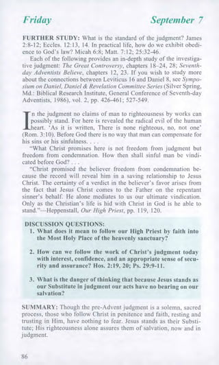 Friday September 7
FURTHER STUDY: What is the standard of the judgment? James
2:8-12; Eccles. 12:13, 14. In practical life, how do we exhibit obedi-
ence to God's law? Micah 6:8; Matt. 7:12; 25:32-46.
Each of the following provides an in-depth study of the investiga-
tive judgment: The Great Controversy, chapters 18-24, 28; Seventh-
day Adventists Believe, chapters 12, 23. If you wish to study more
about the connections between Leviticus 16 and Daniel 8, see Sympo-
sium on Daniel, Daniel & Revelation Committee Series (Silver Spring,
Md.: Biblical Research Institute, General Conference of Seventh-day
Adventists, 1986), vol. 2, pp. 426-461; 527-549.
I
n the judgment no claims of man to righteousness by works can
possibly stand. For here is revealed the radical evil of the human
heart. 'As it is written, There is none righteous, no, not one'
(Rom. 3:10). Before God there is no way that man can compensate for
his sins or his sinfulness. . . .
"What Christ promises here is not freedom from judgment but
freedom from condemnation. How then shall sinful man be vindi-
cated before God? . . .
"Christ promised the believer freedom from condemnation be-
cause the record will reveal him in a saving relationship to Jesus
Christ. The certainty of a verdict in the believer's favor arises from
the fact that Jesus Christ comes to the Father on the repentant
sinner's behalf. He alone mediates to us our ultimate vindication.
Only as the Christian's life is hid with Christ in God is he able to
stand."—Heppenstall, Our High Priest, pp. 119, 120.
DISCUSSION QUESTIONS:
1. What does it mean to follow our High Priest by faith into
the Most Holy Place of the heavenly sanctuary?
2. How can we follow the work of Christ's judgment today
with interest, confidence, and an appropriate sense of secu-
rity and assurance? Hos. 2:19, 20; Ps. 29:9-11.
3. What is the danger of thinking that because Jesus stands as
our Substitute in judgment our acts have no bearing on our
salvation?
SUMMARY: Though the pre-Advent judgment is a solemn, sacred
process, those who follow Christ in penitence and faith, resting and
trusting in Him, have nothing to fear. Jesus stands as their Substi-
tute; His righteousness alone assures them of salvation, now and in
judgment.
86
 