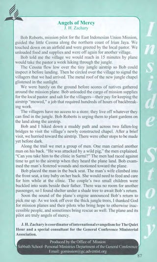 ;Mk
Angels of Mercy
J. H. Zachary
Bob Roberts, mission pilot for the East Indonesian Union Mission,
guided the little Cessna along the northern coast of Irian Jaya. We
touched down on an airfield and were greeted by the local pastor. We
unloaded food and supplies and were off again for another village.
Bob told me the village we would reach in 15 minutes by plane
would take the pastor a week hiking through the jungle.
The Cessna flew low over the tiny jungle airstrip so Bob could
inspect it before landing. Then he circled over the village to signal the
villagers that we had arrived. The metal roof of the new jungle chapel
glistened in the sunlight.
We were barely on the ground before scores of natives gathered
around the mission plane. Bob unloaded the cargo of mission supplies
for the local pastor and salt for the villagers—their pay for keeping the
airstrip "mowed," a job that required hundreds of hours of backbreak-
ing work.
The villagers have no access to a store; they live off whatever they
can find in the jungle. Bob Roberts is urging them to plant gardens on
the land along the airstrip.
Bob and I hiked down a muddy path and across two fallen-log
bridges to visit the village's newly constructed chapel. After a brief
visit, we hurried toward the airstrip. There were other stops to be made
yet before dark.
Along the trail we met a group of men. One man carried another
man on his back. "He was attacked by a wild pig," the men explained.
"Can you take him to the clinic in Sarmi?" The men had raced against
time to get to the airstrip when they heard the plane land. Bob exam-
ined the man's festered wounds and motioned toward the plane.
Bob placed the man in the back seat. The man's wife climbed into
the front seat, a tiny baby on her back. She would need to feed and care
for him while at the clinic. The couple's two small children were
buckled into seats beside their father. There was no room for another
passenger, so I found shelter under a shade tree to await Bob's return.
Soon the sound of the plane's engine announced Bob's return to
pick me up. As we took off over the thick jungle trees, I thanked God
for mission planes and their pilots who bring hope to otherwise inac-
cessible people, and sometimes bring rescue as well. The plane and its
pilot are truly angels of mercy.
J. H. Zachary is coordinator of international evangelism for The Quiet
Hour and a special consultant for the General Conference Ministerial
Association.
Produced by the Office of Mission
Sabbath School—Personal Ministries Department of the General Conference
Email: gomission@gc.adventist.org
87
 