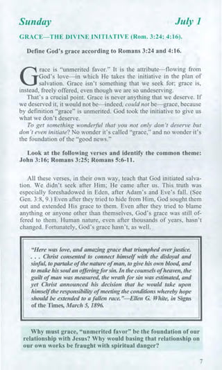 Sunday July 1
GRACE—THE DIVINE INITIATIVE (Rom. 3:24; 4:16).
Define God's grace according to Romans 3:24 and 4:16.
G
race is "unmerited favor." It is the attribute—flowing from
God's love—in which He takes the initiative in the plan of
salvation. Grace isn't something that we seek for; grace is,
instead, freely offered, even though we are so undeserving.
That's a crucial point. Grace is never anything that we deserve. If
we deserved it, it would not be—indeed, could not be—grace, because
by definition "grace" is unmerited. God took the initiative to give us
what we don't deserve.
To get something wonderful that you not only don't deserve but
don't even initiate? No wonder it's called "grace," and no wonder it's
the foundation of the "good news."
Look at the following verses and identify the common theme:
John 3:16; Romans 3:25; Romans 5:6-11.
All these verses, in their own way, teach that God initiated salva-
tion. We didn't seek after Him; He came after us. This truth was
especially foreshadowed in Eden, after Adam's and Eve's fall. (See
Gen. 3:8, 9.) Even after they tried to hide from Him, God sought them
out and extended His grace to them. Even after they tried to blame
anything or anyone other than themselves, God's grace was still of-
fered to them. Human nature, even after thousands of years, hasn't
changed. Fortunately, God's grace hasn't, as well.
"Here was love, and amazing grace that triumphed over justice.
. . . Christ consented to connect himself with the disloyal and
sinful, to partake of the nature of man, to give his own blood, and
to make his soul an offering for sin. In the counsels of heaven, the
guilt of man was measured the wrath for sin was estimated, and
yet Christ announced his decision that he would take upon
himself the responsibility of meeting the conditions whereby hope
should be extended to a fallen race."—Ellen G. White, in Signs
of the Times, March 5, 1896.
Why must grace, "unmerited favor" be the foundation of our
relationship with Jesus? Why would basing that relationship on
our own works be fraught with spiritual danger?
7
 