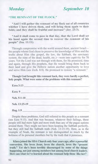 Monday September 10
"THE REMNANT OF THE FLOCK."
"And I will gather the remnant of my flock out of all countries
whither I have driven them, and will bring them again to their
folds; and they shall be fruitful and increase" (Jer. 23:3).
"And it shall come to pass in that day, that the Lord shall set
his hand again the second time to recover the remnant of his
people" (Isa. 11:11).
Through compromise with the world around them, ancient Israel—
the people whom God chose to preserve the knowledge of Him and the
truths about Him (the gospel, the law, the Sabbath, the sanctuary
system, the state of the dead, health, etc.)—went into captivity for 70
years. Yet the Lord was not through with them, for He promised, time
and again, through His prophets, that He would bring them back to
their land and give the Hebrew nation another opportunity to love
and serve Him (see Zech. 8:8). He promised to restore "a remnant."
Though God brought this remnant back, they were hardly a perfect,
holy people. What were some of the problems with this remnant?
Ezra 3:13
Ezra 9
Neh. 5:1-10
Neh. 13:15-19
Hag. 1:9
Despite these problems, God still referred to this people as a remnant
(see Ezra 9:15). And that was because, whatever their failings, these
people still had more light and more truth than any of the pagan nations
around them. They might not have been keeping the Sabbath perfectly,
but they still had the Sabbath truth (Neh. 13:15-19). Here, as in the
example of Noah, the remnant is not distinguished so much by the
holiness of its personal members but by the truth that it possesses.
Klara joined the SDA Church only four years ago, after a powerful
conversion. She loves Jesus, loves the church, loves the "present
truth." Yet she's been terribly discouraged by some of the things
happening, not just among members but among local church leaders.
How can what we've learned about the remnant help those like her?
90
 