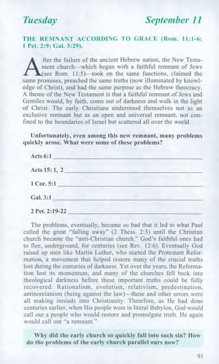 Tuesday September 11
THE REMNANT ACCORDING TO GRACE (Rom. 11:1-6;
1 Pet. 2:9; Gal. 3:29).
fter the failure of the ancient Hebrew nation, the New Testa-
ment church—which began with a faithful remnant of Jews
see Rom. 11:5)—took on the same functions, claimed the
same promises, preached the same truths (now illuminated by knowl-
edge of Christ), and had the same purpose as the Hebrew theocracy.
A theme of the New Testament is that a faithful remnant of Jews and
Gentiles would, by faith, come out of darkness and walk in the light
of Christ. The early Christians understood themselves not as an
exclusive remnant but as an open and universal remnant, not con-
fined to the boundaries of Israel but scattered all over the world.
Unfortunately, even among this new remnant, many problems
quickly arose. What were some of these problems?
Acts 6:1
Acts 15: 1, 2
1 Cor. 5:1
Gal. 3:1
2 Pet. 2:19-22
The problems, eventually, became so bad that it led to what Paul
called the great "falling away" (2 Thess. 2:3) until the Christian
church became the "anti-Christian church." God's faithful ones had
to flee, underground, for centuries (see Rev. 12:6). Eventually God
raised up men like Martin Luther, who started the Protestant Refor-
mation, a movement that helped restore many of the crucial truths
lost during the centuries of darkness. Yet over the years, the Reforma-
tion lost its momentum, and many of the churches fell back into
theological darkness before these important truths could be fully
recovered. Rationalism, evolution, relativism, predestination,
antinomianism (being against the law)—these and other errors were
all making inroads into Christianity. Therefore, as He had done
centuries earlier, when His people were in literal Babylon, God would
call out a people who would restore and promulgate truth. He again
would call out "a remnant."
Why did the early church so quickly fall into such sin? How
do the problems of the early church parallel ours now?
91
 