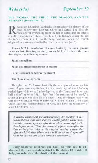Wednesday September 12
THE WOMAN, THE CHILD, THE DRAGON, AND THE
REMNANT (Revelation 12).
R
evelation 12, using flashbacks, sweeps over the history of the
great controversy between Christ and Satan. The first six
verses cover everything from the fall of Satan and the angels
(vs. 4) to the birth of Christ (vss. 1, 2, 5), to Satan's attempt to kill
the infant Christ (vs. 4), to the long centuries when the church
(depicted as a woman) had to flee from persecution (vs. 6).
Verses 7-17 in Revelation 12 cover basically the same ground
as verses 1-6. Reading carefully verses 7-17, write down the texts
that depict the following events:
Satan's rebellion
Satan and His angels cast out of heaven
Satan's attempt to destroy the church
The church fleeing Satan
Though verses 7-17 cover basically the same ground as verses 1-6,
verse 17 goes one step further, for it extends beyond the 1,260-day
period depicted in verse 6 (also depicted as the "time, and times, and
half a time" in verse 14). It describes "the remnant of her seed," a
group of people who face Satan's anger: "And the dragon was wroth
with the woman, and went to make war with the remnant of her seed,
which keep the commandments of God, and have the testimony of
Jesus Christ" (vs. 17).
A crucial component for understanding the identity of this
remnant deals with when it arises. Looking at the whole chap-
ter, this remnant appears after these other events depicted in
the chapter occur. Thus, the remnant appears even after the
time period given twice in the chapter, making it clear that
after the 1,260 days (three and a half times) the dragon will
focus his persecution on the woman's descendents.
Using whatever resources you have, do your best to un-
derstand the time periods depicted in Revelation 12, which will
help you understand the identity of the remnant.
92
 