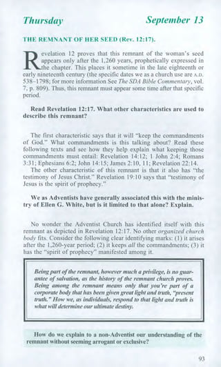 Thursday September 13
THE REMNANT OF HER SEED (Rev. 12:17).
R
evelation 12 proves that this remnant of the woman's seed
appears only after the 1,260 years, prophetically expressed in
the chapter. This places it sometime in the late eighteenth or
early nineteenth century (the specific dates we as a church use are A.D.
538-1798; for more information See The SDA Bible Commentary, vol.
7, p. 809). Thus, this remnant must appear some time after that specific
period.
Read Revelation 12:17. What other characteristics are used to
describe this remnant?
The first characteristic says that it will "keep the commandments
of God." What commandments is this talking about? Read these
following texts and see how they help explain what keeping those
commandments must entail: Revelation 14:12; 1 John 2:4; Romans
3:31; Ephesians 6:2; John 14:15; James 2:10, 11; Revelation 22:14.
The other characteristic of this remnant is that it also has "the
testimony of Jesus Christ." Revelation 19:10 says that "testimony of
Jesus is the spirit of prophecy."
We as Adventists have generally associated this with the minis-
try of Ellen G. White, but is it limited to that alone? Explain.
No wonder the Adventist Church has identified itself with this
remnant as depicted in Revelation 12:17. No other organized church
body fits. Consider the following clear identifying marks: (1) it arises
after the 1,260-year period; (2) it keeps all the commandments; (3) it
has the "spirit of prophecy" manifested among it.
Being part oldie remnant, however much a privilege, is no guar-
antee of salvation, as the history of the remnant church proves.
Being among the remnant means only that you're part of a
corporate body that has been given great light and truth, "present
truth." How we, as individuals, respond to that light and truth is
what will determine our ultimate destiny.
How do we explain to a non-Adventist our understanding of the
remnant without seeming arrogant or exclusive?
93
 