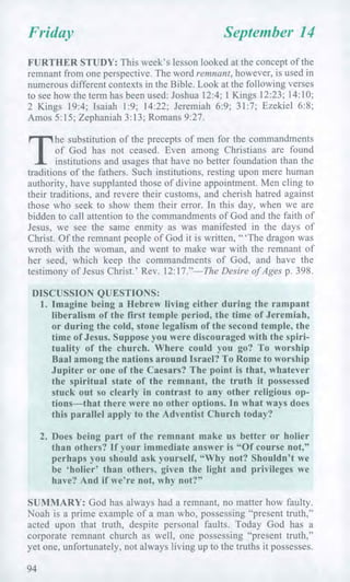Friday September 14
FURTHER STUDY: This week's lesson looked at the concept of the
remnant from one perspective. The word remnant, however, is used in
numerous different contexts in the Bible. Look at the following verses
to see how the term has been used: Joshua 12:4; 1 Kings 12:23; 14:10;
2 Kings 19:4; Isaiah 1:9; 14:22; Jeremiah 6:9; 31:7; Ezekiel 6:8;
Amos 5:15; Zephaniah 3:13; Romans 9:27.
T
he substitution of the precepts of men for the commandments
of God has not ceased. Even among Christians are found
institutions and usages that have no better foundation than the
traditions of the fathers. Such institutions, resting upon mere human
authority, have supplanted those of divine appointment. Men cling to
their traditions, and revere their customs, and cherish hatred against
those who seek to show them their error. In this day, when we are
bidden to call attention to the commandments of God and the faith of
Jesus, we see the same enmity as was manifested in the days of
Christ. Of the remnant people of God it is written, " 'The dragon was
wroth with the woman, and went to make war with the remnant of
her seed, which keep the commandments of God, and have the
testimony of Jesus Christ.' Rev. 12:17."—The Desire of Ages p. 398.
DISCUSSION QUESTIONS:
1. Imagine being a Hebrew living either during the rampant
liberalism of the first temple period, the time of Jeremiah,
or during the cold, stone legalism of the second temple, the
time of Jesus. Suppose you were discouraged with the spiri-
tuality of the church. Where could you go? To worship
Baal among the nations around Israel? To Rome to worship
Jupiter or one of the Caesars? The point is that, whatever
the spiritual state of the remnant, the truth it possessed
stuck out so clearly in contrast to any other religious op-
tions—that there were no other options. In what ways does
this parallel apply to the Adventist Church today?
2. Does being part of the remnant make us better or holier
than others? If your immediate answer is "Of course not,"
perhaps you should ask yourself, "Why not? Shouldn't we
be 'holier' than others, given the light and privileges we
have? And if we're not, why not?"
SUMMARY: God has always had a remnant, no matter how faulty.
Noah is a prime example of a man who, possessing "present truth,"
acted upon that truth, despite personal faults. Today God has a
corporate remnant church as well, one possessing "present truth,"
yet one, unfortunately, not always living up to the truths it possesses.
94
 