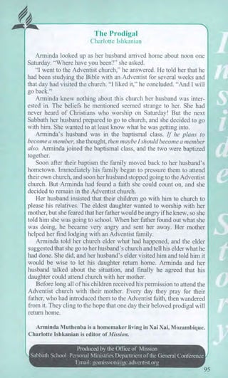 The Prodigal
Charlotte Ishkanian
Arminda looked up as her husband arrived home about noon one
Saturday. "Where have you been?" she asked.
"I went to the Adventist church," he answered. He told her that he
had been studying the Bible with an Adventist for several weeks and
that day had visited the church. "I liked it," he concluded. "And I will
go back."
Arminda knew nothing about this church her husband was inter-
ested in. The beliefs he mentioned seemed strange to her. She had
never heard of Christians who worship on Saturday! But the next
Sabbath her husband prepared to go to church, and she decided to go
with him. She wanted to at least know what he was getting into.
Arminda's husband was in the baptismal class. If he plans to
become a member, she thought, then maybe I should become a member
also. Arminda joined the baptismal class, and the two were baptized
together.
Soon after their baptism the family moved back to her husband's
hometown. Immediately his family began to pressure them to attend
their own church, and soon her husband stopped going to the Adventist
church. But Arminda had found a faith she could count on, and she
decided to remain in the Adventist church.
Her husband insisted that their children go with him to church to
please his relatives. The eldest daughter wanted to worship with her
mother, but she feared that her father would be angry if he knew, so she
told him she was going to school. When her father found out what she
was doing, he became very angry and sent her away. Her mother
helped her find lodging with an Adventist family.
Arminda told her church elder what had happened, and the elder
suggested that she go to her husband's church and tell his elder what he
had done. She did, and her husband's elder visited him and told him it
would be wise to let his daughter return home. Arminda and her
husband talked about the situation, and finally he agreed that his
daughter could attend church with her mother.
Before long all of his children received his permission to attend the
Adventist church with their mother. Every day they pray for their
father, who had introduced them to the Adventist faith, then wandered
from it. They cling to the hope that one day their beloved prodigal will
return home.
Arminda Muthenba is a homemaker living in Xai Xai, Mozambique.
Charlotte Ishkanian is editor of Mission.
Produced by the Office of Mission
Sabbath School Personal Ministries Department of the General Conference I
Email: gomission@gc.adventist.org
95
 