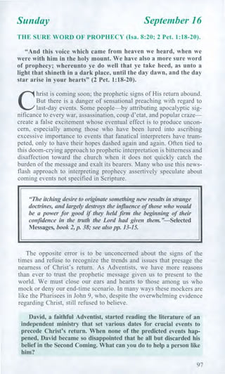 Sunday September 16
THE SURE WORD OF PROPHECY (Isa. 8:20; 2 Pet. 1:18-20).
"And this voice which came from heaven we heard, when we
were with him in the holy mount. We have also a more sure word
of prophecy; whereunto ye do well that ye take heed, as unto a
light that shineth in a dark place, until the day dawn, and the day
star arise in your hearts" (2 Pet. 1:18-20).
C
hrist is coming soon; the prophetic signs of His return abound.
But there is a danger of sensational preaching with regard to
last-day events. Some people—by attributing apocalyptic sig-
nificance to every war, assassination, coup d'etat, and popular craze—
create a false excitement whose eventual effect is to produce uncon-
cern, especially among those who have been lured into ascribing
excessive importance to events that fanatical interpreters have trum-
peted, only to have their hopes dashed again and again. Often tied to
this doom-crying approach to prophetic interpretation is bitterness and
disaffection toward the church when it does not quickly catch the
burden of the message and exalt its bearers. Many who use this news-
flash approach to interpreting prophecy assertively speculate about
coming events not specified in Scripture.
"The itching desire to originate something new results in strange
doctrines, and largely destroys the influence of those who would
be a power for good if they held firm the beginning of their
confidence in the truth the Lord had given them."—Selected
Messages, book 2, p. 38; see also pp. 13-15.
The opposite error is to be unconcerned about the signs of the
times and refuse to recognize the trends and issues that presage the
nearness of Christ's return. As Adventists, we have more reasons
than ever to trust the prophetic message given us to present to the
world. We must close our ears and hearts to those among us who
mock or deny our end-time scenario. In many ways these mockers are
like the Pharisees in John 9, who, despite the overwhelming evidence
regarding Christ, still refused to believe.
David, a faithful Adventist, started reading the literature of an
independent ministry that set various dates for crucial events to
precede Christ's return. When none of the predicted events hap-
pened, David became so disappointed that he all but discarded his
belief in the Second Coming. What can you do to help a person like
him?
97
 