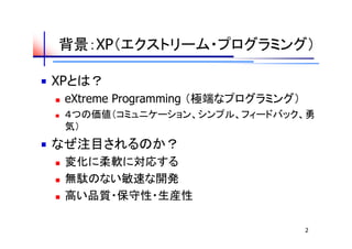 背景：XP（エクストリーム・プログラミング）

XPとは？
   eXtreme Programming （極端なプログラミング）
   ４つの価値（コミュニケーション、シンプル、フィードバック、勇
    気）
なぜ注目されるのか？
   変化に柔軟に対応する
   無駄のない敏速な開発
   高い品質・保守性・生産性

                                       2
 