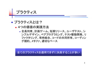 プラクティス

プラクティスとは？
   ４つの価値の実践方法
       全員同席、計画ゲーム、短期リリース、ユーザテスト、シ
        ンプルデザイン、ペアプログラミング、テスト駆動開発、リ
        ファクタリング、常時結合、コードの共同所有、コーディン
        グ規約、メタファ、適切なペース



    全てのプラクティスを適用できずに失敗することが多い


                                  3
 