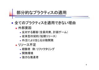 部分的なプラクティスの適用

全てのプラクティスを適用できない理由
   外部要因
       反対する顧客（全員同席、計画ゲーム）
       従来型の契約（短期リリース）
       外注により生じる分散開発
   リソース不足
       経験者　例：リファクタリング
       開発環境
       強力な推進者

                             4
 