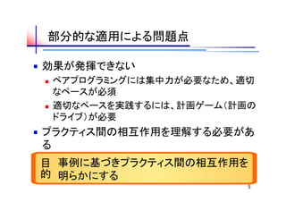 部分的な適用による問題点

効果が発揮できない
   ペアプログラミングには集中力が必要なため、適切
    なペースが必須
   適切なペースを実践するには、計画ゲーム（計画の
    ドライブ）が必要
プラクティス間の相互作用を理解する必要があ
る
目
  的 事例に基づきプラクティス間の相互作用を
    明らかにする
                          5
 