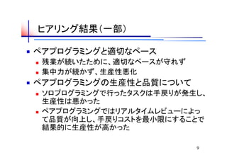 ヒアリング結果（一部）

ペアプログラミングと適切なペース
   残業が続いたために、適切なペースが守れず
   集中力が続かず、生産性悪化
ペアプログラミングの生産性と品質について
   ソロプログラミングで行ったタスクは手戻りが発生し、
    生産性は悪かった
   ペアプログラミングではリアルタイムレビューによっ
    て品質が向上し、手戻りコストを最小限にすることで
    結果的に生産性が高かった

                           9
 