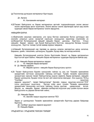 (д) Тооллогоор дутагдсан материалыг бүртгэхдээ;

       Дт. Авлага
             Кт. Хангамжийн материал

4.22Төсөвт байгуулага нь бараа материалын өртгийг тодорхойлохдоо эхэлж авсныг
    эхэлж зарлагадах аргыг ашиглана. Эхэлж авсныг эхэлж зарлагадах аргын үед эхэлж
    худалдан авсан бараа материалыг эхэлж зарцуулна.

НӨӨЦИЙН БАРАА

4.23Байгалийн аюулаас хамгаалах, улс орны батлан хамгаалах болон дотоодын зах
зээлийн улирлын шинж чанартай хэрэгцээг зохицуулах зорилгоор стратегийн ач
холбогдолтой бүтээгдэхүүний нөөцийг нөөцийн бараа дансанд   бүртгэнэ.  Улсын
нөөцийн барааг зөвхөн эрх бүхий байгууллага бэлтгэж, зарцуулах бөгөөд түүнийг
зохицуулах, бүртгэх талаар тусгай заавар журмыг мөрдөнө.

4.24Нөөцийг бүтээгдэхүүний нэр төрлөөр нь дансны нэгдсэн жагсаалтын дагуу ангилна.
Барааны, үрийн, тэжээлийн, шатахууны, буудайн, бусад нөөц гэх мэтээр ангилна.

   Нөөцийн бүтээгдэхүүний үнэлгээ болон бүртгэлийн бичилт нь бараа материалын
   бүртгэлтэй адил байна. Нөөцийн бараа материалыг худалдан борлуулж байгаа үед:

   а/ Дт. Нөөцийн бараа материалын зардал
             Кт. Нөөцийн бараа материал
   б/ Дт. Мөнгөн хөрөнгө
             Кт. Өөрийн орлого - нөөцийн бараа борлуулсаны орлого

4.25 Төсөвт байгууллага бүрийн санхүүгийн тайлан нь аль нэг Төсвийн ерөнхийлөн
    захирагчийн нэгтгэсэн санхүүгийн тайланд нэгтгэдэг. Тухайн төсвийн ерөнхийлөн
    захирагчаас харъяа төсөвт байгууллагад үндсэн хөрөнгө, бараа материал, нөөцийн
    барааг шилжүүлэх, буцаан татах гэх мэт үйл ажиллагаа явагддаг. Энэ үүднээс ТЕЗ-д
    "Салбарт                                                                оруулсан
    хөрөнгө оруулалт", төсөвт байгууллагад" Засгийн газрын оруулсан капитал ТЕЗ"
    гэсэн дансуудыг ашиглана.       Эдгээр хоёр данс тухайн Төсвийн ерөнхийлөн
    захирагчийн санхүүгийн нэгтгэсэн тайланд тэнцүү дүнгээр     цэвэрлэгдэх    ёстой.
    Жишээ нь нөөцийн барааг аймгийн салбартаа ачуулсан үед тухайн хүлээн авсан
    байгууллага нь дараах бичилтийг хийнэ.

       Дт. Нөөцийн бараа
             Кт, Засгийн газрын оруулсан капитал ТЕЗ

   Харин уг шилжүүлеэн Төсвийн ерөнхийлөн захирагчийн бүртгэлд дараах байдлаар
   бүртгэнэ.
      Дт. Салбарт оруулсан хөрөнгө оруулалт
      Кт. Нөөцийн бараа

УРЬДЧИЛГАА / УРЬДЧИЛЖ ТӨЛСӨН ТӨЛБӨР

                                                                                   16
 