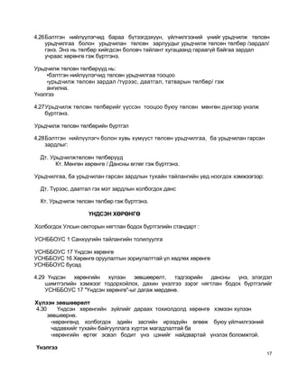 4.26Бэлтгэн нийлүүлэгчид бараа бүтээгдэхүүн, үйлчилгээний үнийг урьдчилж төлсөн
    урьдчилгаа болон урьдчилан төлсөн зарлуудыг урьдчилж төлсөн төлбөр /зардал/
    гэнэ. Энэ нь төлбөр хийгдсэн боловч тайлант хугацаанд гараагүй байгаа зардал
    учраас хөрөнгө гэж бүртгэнэ.

Урьдчилж төлсөн төлбөрүүд нь:
    •бэлтгэн нийлүүлэгчид төлсөн урьдчилгаа тооцоо
    •урьдчилж төлсөн зардал /түрээс, даатгал, татварын төлбөр/ гэж
    ангилна.
Үнэлгээ

4.27Урьдчилж төлсөн төлбөрийг үүссэн тооцоо буюу төлсөн мөнгөн дүнгээр үнэлж
    бүртгэнэ.

Урьдчилж төлсөн төлбөрийн бүртгэл

4.28Бэлтгэн нийлүүлэгч болон хувь хүмүүст төлсөн урьдчилгаа, ба урьдчилан гарсан
    зардлыг:

  Дт. Урьдчилжтөлсөн төлбөрүүд
        Кт. Мөнгөн хөрөнгө / Дансны өглөг гэж бүртгэнэ.

Урьдчилгаа, ба урьдчилан гарсан зардлын тухайн тайлангийн үед ноогдох хэмжээгээр:

  Дт. Түрээс, даатгал гэх мэт зардлын холбогдох данс

  Кт. Урьдчилж төлсөн төлбөр гэж бүртгэнэ.

                    ҮНДСЭН ХӨРӨНГӨ

Холбогдох Улсын секторын нягтлан бодох бүртгэлийн стандарт :

УСНББОУС 1 Санхүүгийн тайлангийн толилуулга

УСНББОУС 17 Үндсэн хөрөнгө
УСНББОУС 16 Хөрөнгө оруулалтын зориулалттай үл хөдлөх хөрөнгө
УСНББОУС бусад

4.29 Үндсэн хөрөнгийн хүлээн зөвшөөрөлт, тэдгээрийн дансны үнэ, элэгдэл
    шимтгэлийн хэмжээг тодорхойлох, дахин үнэлгээ зэрэг нягтлан бодох бүртгэлийг
    УСНББОУС 17 "Үндсэн хөрөнгө"-ыг дагаж мөрдөнө.

Хүлээн зөвшөөрөлт
4.30     Үндсэн хөрөнгийн зүйлийг дараах тохиолдолд хөрөнгө хэмээн хүлээн
     зөвшөөрнө.
      •хөрөнгөнд холбогдох эдийн засгийн ирээдүйн өгөөж буюу үйлчилгээний
      чадавхийг тухайн байгууллага хүртэх магадлалтай ба
      •хөрөнгийн өртөг эсвэл бодит үнэ цэнийг найдвартай үнэлэх боломжтой.

Үнэлгээ
                                                                                    17
 