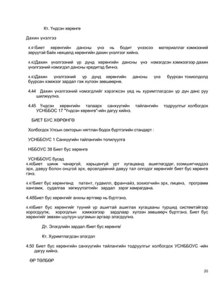 Кт. Үндсэн хөрөнгө

Дахин үнэлгээ

 4.41Биет   хөрөнгийн дансны үнэ нь бодит үнээсээ               материаллаг хэмжээний
 зөрүүтэй байх нөхцөлд хөрөнгийн дахин үнэлгээг хийнэ.

 4.42Дахин  үнэлгээний үр дүнд хөрөнгийн дансны үнэ нэмэгдсэн хэмжээгээр дахин
 үнэлгээний нэмэгдэл дансны кредитэд бичнэ.

 4.43Дахин   үнэлгээний   үр дүнд хөрөнгийн         дансны   үнэ    буурсан тохиолдолд
 буурсан хэмжээг зардал гэж хүлээн зөвшөөрнө.

 4.44 Дахин үнэлгээний нэмэгдлийг хэрэгжсэн үед нь хуримтлагдсан үр дүн данс руу
     шилжүүлнэ.

 4.45 Үндсэн хөрөнгийн талаарх санхүүгийн тайлангийн               тодруулгыг холбогдох
     УСНББОС 17 "Үндсэн хөрөнгө"-ийн дагуу хийнэ.

  БИЕТ БУС ХӨРӨНГӨ

 Холбогдох Улсын секторын нягтлан бодох бүртгэлийн стандарт :

 УСНББОУС 1 Санхүүгийн тайлангийн толилуулга

 НББОУС 38 Биет бус хөрөнгө

 УСНББОУС бусад
4.46Биет  шинж чанаргүй, харьцангуй урт хугацаанд ашиглагддаг, эзэмшигчиддээ
эрх, давуу болон онцгой эрх, өрсөлдөөний давуу тал олгодог хөрөнгийг биет бус хөрөнгө
гэнэ.

4.47Биет бус хөрөнгөнд патент, гудвилл, франчайз, зохиогчийн эрх, лиценз, программ
хангамж, судалгаа хөгжүүлэлтийн зардал зэрэг хамрагдана.

4.48Биет бус хөрөнгийг анхны өртгөөр нь бүртгэнэ.

4.49Биет бус хөрөнгийг түүний үр ашигтай ашиглах хугацааны туршид системтэйгээр
хорогдуулж, хорогдлын хэмжээгээр зардлаар хүлээн зөвшөөрч бүртгэнэ. Биет бус
хөрөнгийг зөвхөн шулуун шугамын аргаар элэгдүүлнэ.

       Дт. Элэгдлийн зардал /биет бус хөрөнгө/

       Кт. Хуримтлагдсан элэгдэл

4.50 Биет бус хөрөнгийн санхүүгийн тайлангийн тодруулгыг холбогдох УСНББОУС -ийн
    дагуу хийнэ.

 ӨР ТӨЛБӨР

                                                                                     20
 