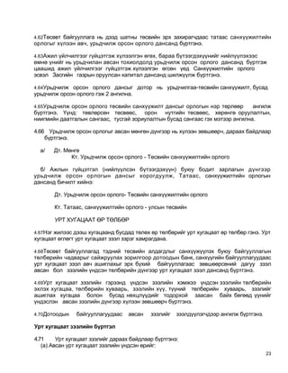 4.62Төсөвт байгууллага нь дээд шатны төсвийн эрх захирагчдаас татаас санхүүжилтийн
орлогыг хүлээн авч, урьдчилж орсон орлого дансанд бүртгэнэ.

4.63Ажил үйлчилгээг гүйцэтгэж хүлээлгэн өгөх, бараа бүтээгдэхүүнийг нийлүүлэхээс
өмнө үнийг нь урьдчилан авсан тохиолдолд урьдчилж орсон орлого дансанд бүртгэж
цаашид ажил үйлчилгээг гүйцэтгэж хүлээлгэн өгсөн үед Санхүүжилтийн орлого
эсвэл Засгийн газрын оруулсан капитал дансанд шилжүүлж бүртгэнэ.

4.64Урьдчилж орсон орлого дансыг дотор нь урьдчилгаа-төсвийн санхүүжилт, бусад
урьдчилж орсон орлого гэж 2 ангилна.

4.65Урьдчилж орсон орлого төсвийн санхүүжилт дансыг орлогын нэр төрлөөр        ангилж
бүртгэнэ. Үүнд: төвлөрсөн төсвөөс, орон нутгийн төсвөөс, хөрөнгө оруулалтын,
ниигмийн даатгалын сангаас, тусгай зориулалтын бусад сангаас гэх мэтээр ангилна.

4.66 Урьдчилж орсон орлогыг авсан мөнгөн дүнгээр нь хүлээн зөвшөөрч, дараах байдлаар
    бүртгэнэ.

  а/   Дт. Мөнгө
             Кт. Урьдчилж орсон орлого - Төсвийн санхүүжилтийн орлого

  б/ Ажлын гүйцэтгэл (нийлүүлсэн бүтээгдэхүүн) буюу бодит зарлагын дүнгээр
урьдчилж орсон орлогын дансыг хорогдуулж, Татаас, санхүүжилтийн орлогын
дансанд бичилт хийнэ:

       Дт. Урьдчилж орсон орлого- Төсвийн санхүүжилтийн орлого

       Кт. Татаас, санхүүжилтийн орлого - улсын төсвийн

       УРТ ХУГАЦААТ ӨР ТӨЛБӨР

4.67Нэг жилээс дээш хугацаанд бусдад төлөх өр төлбөрийг урт хугацаат өр төлбөр гэнэ. Урт
хугацаат өглөгт урт хугацаат зээл зэрэг хамрагдана.

4.68Төсөвт байгууллагад тэдний тесвийн алдагдлыг санхүүжүүлэх буюу байгууллагын
төлбөрийн чадварыг сайжруулах зорилгоор дотоодын банк, санхүүгийн байгууллагуудаас
урт хугацаат зээл авч ашиглахыг эрх бүхий байгууллагаас зөвшөөрсөний дагуу зээл
авсан бол зээлийн үндсэн төлбөрийн дүнгээр урт хугацаат зээл дансанд бүртгэнэ.

4.69Урт хугацаат зээлийн гэрээнд үндсэн зээлийн хэмжээ үндсэн зээлийн төлбөрийн
эхлэх хугацаа, төлбөрийн хуваарь, зээлийн хүү, түүний төлбөрийн хуваарь, зээлийг
ашиглах хугацаа болон бусад нөхцлүүдийг тодорхой заасан байх бөгөөд үүнийг
үндэслэн авсан зээлийн дүнгээр хүлээн зөвшөөрч бүртгэнэ.

4.70Дотоодын    байгууллагуудаас    авсан   зээлийг   зээлдүүлэгчдээр ангилж бүртгэнэ.

Урт хугацаат зээлийн бүртгэл

4.71     Урт хугацаат зээлийг дараах байдлаар бүртгэнэ:
   (а) Авсан урт хугацаат зээлийн үндсэн өрийг:
                                                                                         23
 