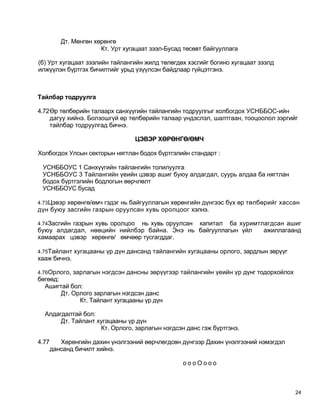 Дт. Мөнгөн хөрөнгө
                       Кт. Урт хугацаат зээл-Бусад төсөвт байгууллага

(б) Урт хугацаат зээлийн тайлангийн жилд төлөгдөх хэсгийг богино хугацаат зээлд
илжүүлэн бүртгэх бичилтийг урьд үзүүлсэн байдлаар гүйцэтгэнэ.



Тайлбар тодруулга

4.72Өр төлбөрийн талаарх санхүүгийн тайлангийн тодруулгыг холбогдох УСНББОС-ийн
    дагуу хийнэ. Болзошгүй өр төлбөрийн талаар үндэслэл, шалтгаан, тооцоолол зэргийг
    тайлбар тодруулгад бичнэ.

                                  ЦЭВЭР ХӨРӨНГӨ/ӨМЧ

Холбогдох Улсын секторын нягтлан бодох бүртгэлийн стандарт :

 УСНББОУС 1 Санхүүгийн тайлангийн толилуулга
 УСНББОУС 3 Тайлангийн үеийн цэвэр ашиг буюу алдагдал, суурь алдаа ба нягтлан
 бодох бүртгэлийн бодлогын өөрчлөлт
 УСНББОУС бусад

4.73Цэвэр хөрөнгө/өмч гэдэг нь байгууллагын хөрөнгийн дүнгээс бүх өр төлбөрийг хассан
дүн буюу засгийн газрын оруулсан хувь оролцоог хэлнэ.

4.74Засгийн газрын хувь оролцоо
                              нь хувь оруулсан капитал ба хуримтлагдсан ашиг
буюу алдагдал, нөөцийн нийлбэр байна. Энэ нь байгууллагын үйл    ажиллагаанд
хамаарах цэвэр хөрөнгө/ өмчөөр тусгагддаг.

4.75Тайлант хугацааны үр дүн дансанд тайлангийн хугацааны орлого, зардлын зөрүүг
хааж бичнэ.

4.76Орлого, зарлагын нэгдсэн дансны зөрүүгээр тайлангийн үеийн үр дүнг тодорхойлох
бөгөөд:
  Ашигтай бол:
        Дт. Орлого зарлагын нэгдсэн данс
              Кт. Тайлант хугацааны үр дүн

  Алдагдалтай бол:
       Дт. Тайлант хугацааны үр дүн
                    Кт. Орлого, зарлагын нэгдсэн данс гэж бүртгэнэ.

4.77      Хөрөнгийн дахин үнэлгээний өөрчлөгдсөн дүнгээр Дахин үнэлгээний нэмэгдэл
       дансанд бичилт хийнэ.

                                                  оооОооо



                                                                                     24
 