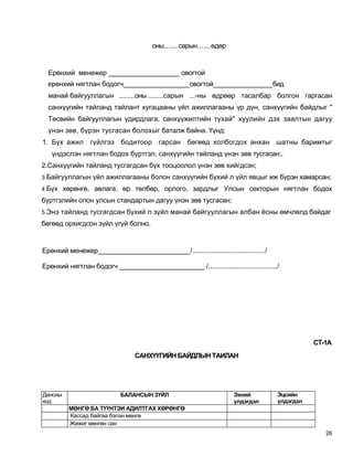 оны.......сарын.......өдөр


  Ерөнхий менежер ___________________ овогтой
  ерөнхий нягтлан бодогч__________________овогтой________________бид
  манай байгууллагын ........оны ........сарын ...-ны өдрөөр тасалбар болгон гаргасан
  санхүүгийн тайланд тайлант хугацааны үйл ажиллагааны үр дүн, санхүүгийн байдлыг "
  Төсвийн байгууллагын удирдлага, санхүүжилтийн тухай" хуулийн дэх заалтын дагуу
  үнэн зөв, бүрэн тусгасан болохыг баталж байна. Үүнд:
1. Бүх ажил гүйлгээ бодитоор гарсан бөгөөд холбогдох анхан шатны баримтыг
   үндэслэн нягтлан бодох бүртгэл, санхүүгийн тайланд үнэн зөв тусгасан;,
2.Санхүүгийн тайланд тусгагдсан бүх тооцоолол үнэн зөв хийгдсэн;
3.Байгууллагын үйл ажиллагааны болон санхүүгийн бүхий л үйл явцыг иж бүрэн хамарсан;

4.Бүх хөрөнгө, авлага, өр төлбөр, орлого, зардлыг Улсын секторын нягтлан бодох

бүртгэлийн олон улсын стандартын дагуу үнэн зөв тусгасан;
5.Энэ тайланд тусгагдсан бүхий л зүйл манай байгууллагын албан ёсны өмчлөлд байдаг

бөгөөд орхигдсон зүйл үгүй болно.


Ерөнхий менежер________________________/....................................../

Ерөнхий нягтлан бодогч ______________________ /..................................../




                                                                                              СТ-1А
                                САНХҮҮГИЙН БАЙДЛЫН ТАИЛАН




Дансны                     БАЛАНСЫН ЗҮЙЛ                            Эхний          Эцсийн
код                                                                 үлдэгдэл       үлдэгдэл
         МӨНГӨ БА ТҮҮНТЭИ АДИЛТГАХ ХӨРӨНГӨ
         Кассад байгаа бэлэн мөнгө
         Жижиг мөнгөн сан
                                                                                                 26
 