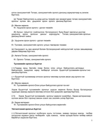 олгох санхүүжилтийг Татаас, санхүүжилтийн орлого дансанд зориулалтаар нь ангилж
бүртгэнэ.

  (а) Төсөвт байгууллага нь дээд шатны төсвийн эрх захирагчдаас татаас санхүүжилтийн
орлогыг хүлээн авч, урьдчилж орсон орлого дансанд бүртгэнэ:

Дт. Мөнгөн хөрөнгө
  Кт. Урьдчилж орсон орлого - урсгал төсвийн

  (б) Ажлын гүйцэтгэл (нийлүүлсэн бүтээгдэхүүн) буюу бодит зарлагын дүнгээр
урьдчилж орсон орлогын дансыг хорогдуулж, Татаас, санхүүжилтийн орлогын
дансанд бичилт хийнэ:

Дт. Урьдчилж орсон орлого - урсгал төсвийн

Кт. Тусламж, санхүүжилтийн орлого -улсын төвлөрсөн төсвөөс

(в) Санхүүжилт нь орж ирээгүй боловч бүтээгдэхүүний нийлүүлэлтийг хүлээн зөвшөөрөхөд
дараах байдлаар бүртгэнэ.

Дт. Авлага-Татаас, санхүүжилтийн орлого

  Кт. Орлого- Татаас, санхүүжилтийн орлого

  Тусламжийн орлогын бүртгэл

2.10.Гадаад орны Засгийн газар болон олон улсын байгууллага, дотоодын
байгууллага, хүмүүсээс хариу төлбөргүй олгосон буцалтгүй тусламжийн орлогыг энэ
дансанд бүртгэнэ.

2.11.Буцалтгүй тусламжаар олгосон орлогыг мөнгөөр хүлээж авсан үед орлого гэж
бүртгэнэ:

Дт. Мөнгөн хөрөнгө
  Кт. Тусламжийн орлого-Олон улсын байгууллага урсгал гэх мэт

Хэрэв буцалтгүй тусламжийн орлогыг үндсэн хөрөнгө болон бусад бүтээгдэхүүн
худалдан авахад зориулж мөнгөөр олгосон бол дээрхийн адилаар бүртгэнэ.

2.12.  Хэрэв буцалтгүй тусламжийн орлогыг хөрөнгө тухайлбал, бараа материалаар
хүлээж авсан бол гэрээнд заасан эсвэл зах зээлийн үнээр бүртгэнэ.

Дт. Бараа материал
  Кт. Тусламжийн орлого-Олон улсын байгууллага хөрөнгийн

Үйлчилгээний орлогын бүртгэл

2.13.Үйлчилгээний орлогыг холбогдох хууль тогтоомж, заавар гэрээнд заасан
                                                                        төлбөр
ногдуулах журмын дагуу төлбөрийн хувь хэмжээ, төлөх хугацаа болон төлбөр хийсэн
баримтыг үндэслэн бүртгэнэ.
                                                                                   3
 
