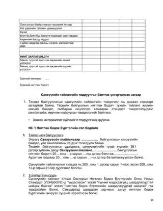 Олон улсын байгууллагын гишүүний татвар
Нэг удаагийн тэтгэмж, урамшуулал
Бусад
Биет ба биет бус хөрөнгө худалдан авах зардал
Хөрөнгийн бусад зардал
Гарсан зардлаа дансны нэгдсэн жагсаалтаас
авах



НИИТ ЗАРЛАГЫН ДҮН
Мөнгө, түүнтэй адилтгах хөрөнгийн эхний
үлдэгдэл
Мөнгө, түүнтэй адилтгах хөрөнгийн эцсийн
үлдэгдэл


Ерөнхий менежер    ......

Ерөнхий нягтлан бодогч


                Санхүүгийн тайлангийн тодруулгыг бэлтгэх үлгэрчилсэн загвар

  1. Төсөвт байгууллагын санхүүгийн тайлангийн тэмдэглэл нь дараах стандарт
     загвартай байна. Төсвийн байгууллын нягтлан бодогч тухайн тайлант жилийн
     нөхцөл байдал, салбарын онцлогоос хамааран стандарт тэмдэглэлүүдээс
     сонголтхийж, өөрчлөн найруулан тэмдэглэлийг бэлтгэнэ.

       •   Зөвхөн материаллаг зүйлсийг л тодруулганд оруулна.

       N0. 1 Нягтлан бодох бүртгэлийн гол бодлого

  1.   Тайлагнагч байгууллага
       Энэхүү Санхүүгийн тайлангаар .................. байгууллагын санхүүгийн
       байдал, үйл ажиллагааны үр дүнг толилуулж байна.
       Төсвийн байгууллагын удирдлага, санхүүжилтийн тухай хуулийн 38.1
       дүгээр зүйлийн дагуу Санхүүгийн тайланг............................байгууллагын
       нягтлан бодогч 20... оны ..-р сарын ...-ны дотор бэлтгэж...........................
       Аудитын газраар 20... оны ...-р сарын ...-ны дотор баталгаажуулсан болно.

       Санхүүгийн тайлагналын хугацаа нь 200.. оны 1 дүгээр сарын 1-нээс эхлэн 200...оны
       12-р сарын 31-ээр дуусгавар болсон.

  2. Толилуулгын суурь
     Санхүүгийн тайланг Улсын Секторын Нягтлан Бодох Бүртгэлийн Олон Улсын
     Стандарт (УСНББОУС)-д "үндэслэсэн" эсвэл "түүний мэдэгдэхүйц шаардлагуудтай
     нийцэж байгаа" эсвэл "нягтлан бодох бүртгэлийн шаардлагуудтай нийцсэн" гэж
     тодорхойлж болно. Стандартад шаардсан зарчмын дагуу нягтлан бодох
     бүртгэлийн аккруэл суурийг хэрэглэсэн болно.

                                                                                             34
 