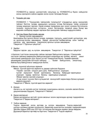 УСНББОУС-д заасан шилжилтийн нөхцлүүд нь УСНББОУС-д бүрэн нийцүүлэх
      анхны оролдлого хийсэн өдрөөс эхлэн хүчин төгөлдөр болдог.

  3. Төсвийн уйл яви

      УСНББОУС 1 "Санхүүгийн тайлангийн толилуулга" стандартын дагуу санхүүгийн
      тайланг бэлтгэх талаар хариуцлага хүлээсэн этгээд батлагдсан төсөв хэтрээгүй
      талаар мэдэгдэл гаргана. Хэрэв аливаа төсөвлөсөн дүн эсвэл аливаа батлагдсан
      төсвийн зориулалтаас хэтэрсэн, эсвэл батлагдсан төсөвгүй юмуу бусад эрх
      мэдлийн хэлбэрээр зардал гаргасан бол санхүүгийн тайланд тодруулга хийнэ.

   4. Нягтлан бодох буртгэлийн зарчим
      1. Орлого хүлээн зөвшөөрөлт
  Арилжааны бус орлого болох татвар, хураамж, торгууль, шимтгэлийг цуглуулсан үед
  нь орлогоор хүлээн зөвшөөрнө. Бараа, үйлчилгээг төлбөртэйгээр олон нийтэд
  хүргэсэн үед арилжааны (хэрэгжсэн) орлогыг хүлээн зөвшөөрнө.
  Тэмдэглэл 1 "Орлогын гүйцэтгэл".

2. Зардал
   Зардлыг гарсан үед нь хүлээн зөвшөөрнө. Тэмдэглэл 2 "Зарлагын гүйцэтгэл".

3.Нэгтгэл I нэгтгэсэн санхүүгийн тайлан гаргадаг байгууллага гаргана. / Санхүүгийн
нэгтгэсэн тайланд хамрагдсан байгууллагуудын хоорондын өр төлбөр, авлага, ажил
гүйлгээний давхардсан дүнг бүрэн устган тохируулсан болно. Төсвийн ерөнхий
менежерийн санхүүгийн нэгтгэсэн тайланд .... төсөвт байгууллага, хяналтанд
байгаа бүгд байгууллагыг хамруулсан болно.

4.Мөнгө, түүнтэй адилтгах хөрөнгө
   Мөнгө, түүнтэй адилтгах хөрөнгө нь дараах зүйлсээс бүрдэнэ:
      •Төрийн сангийн нэгдсэн данс дахь байгууллагын үлдэгдэл;
      тусгай зориулалт бүхий арилжааны банкинд байршдаг харилцахын
      үлдэгдэл; гадаад валютын банкны харилцахын үлдэгдэл.
      •Жижиг мөнгөн сангийн үлдэгдэл.
      •3 сар эсвэл түүнээс бага хугацаатай санхүүгийН хөрөнгөөрх богино хугацаат
      хөрөнгө оруулалт.
   Тэмдэглэл 3 "Мөнгө, түүнтэй адилтгах хөрөнгө".

5. Авлага
   Авлага нь нэг жилийн дотор төлөгдөх худалдааны авлага, зээлийн авлага болон
   урьдчилгаанаас бүрдэнэ. Тэмдэглэл 4 "Авлага".
                         ■ *




6. Бараа материал
   Бараа материалын өртгийг эхэлж авсаныг эхэлж зарлагадах аргаар тодорхойлно.
   Тэмдэглэл 5 "Бараа материал".

7. Үндсэн хөрөнгө
   Үндсэн хөрөнгийг эхлэн өртгөөр нь хүлээн зөвшөөрнө. Үндсэн хөрөнгийг
   шулуун шугамын аргаар элэгдүүлнэ. Хөрөнгийн ашиглалтын хугацааг тодорхойлохдоо
   Засгийн газрын 2005 оны 233 тоот тогтоолоор батлагдсан журмыг дагаж мөрдсөн.
   Дуусаагүй барилгыг өртгөөр нь бүртгэнэ. Тэмдэглэл 6 "Үндсэн хөрөнгө".
                                                                                     35
 