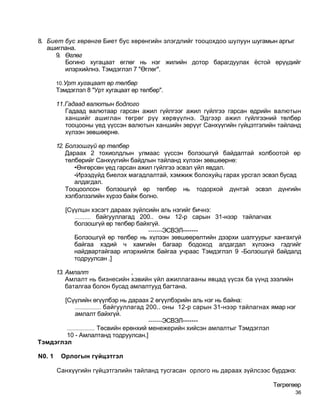 8. Биет бус хөрөнгө Биет бус хөрөнгийн элэгдлийг тооцохдоо шулуун шугамын аргыг
   ашиглана.
     9. Өглөг
        Богино хугацаат өглөг нь нэг жилийн дотор барагдуулах ёстой өрүүдийг
        илэрхийлнэ. Тэмдэглэл 7 "Өглөг".

        10.Урт хугацаат өр төлбөр
        Тэмдэглэл 8 "Урт хугацаат өр төлбөр".

        11.Гадаад валютын бодлого
           Гадаад валютаар гарсан ажил гүйлгээг ажил гүйлгээ гарсан өдрийн валютын
           ханшийг ашиглан төгрөг рүү хөрвүүлнэ. Эдгээр ажил гүйлгээний төлбөр
           тооцооны үед үүссэн валютын ханшийн зөрүүг Санхүүгийн гүйцэтгэлийн тайланд
           хүлээн зөвшөөрнө.

        12. Болзошгүй өр төлбөр
            Дараах 2 тохиолдлын улмаас үүссэн болзошгүй байдалтай холбоотой өр
            төлбөрийг Санхүүгийн байдлын тайланд хүлээн зөвшөөрнө:
               •Өнгөрсөн үед гарсан ажил гүйлгээ эсвэл үйл явдал.
               •Ирээдүйд биелэх магадлалтай, хэмжиж болохуйц гарах урсгал эсвэл бусад
               алдагдал.
            Тооцоолсон болзошгүй өр төлбөр нь тодорхой дүнтэй эсвэл дүнгийн
            хэлбэлзэлийн хүрээ байж болно.

           [Сүүлшн хэсэгт дараах зүйлсийн аль нэгийг бичнэ:
              .......... байгууллагад 200.. оны 12-р сарын 31-нээр тайлагнах
              болзошгүй өр төлбөр байхгүй.
                                        -------ЭСВЭЛ-------
              Болзошгүй өр төлбөр нь хүлээн зөвшөөрөлтийн дээрхи шалгуурыг хангахгүй
              байгаа хэдий ч хамгийн багаар бодоход алдагдал хүлээнэ гэдгийг
              найдвартайгаар илэрхийлж байгаа учраас Тэмдэглэл 9 -Болзошгүй байдалд
              тодруулсан .]

        13. Амлалт               ,
            Амлалт нь бизнесийн хэвийн үйл ажиллагааны явцад үүсэх ба үүнд зээлийн
            баталгаа болон бусад амлалтууд багтана.

       [Сүүлийн өгүүлбэр нь дараах 2 өгүүлбэрийн аль нэг нь байна:
             .................. байгууллагад 200.. оны 12-р сарын 31-нээр тайлагнах ямар нэг
              амлалт байхгүй.
                                              -------ЭСВЭЛ-------
        ................... Төсвийн ерөнхий менежерийн хийсэн амлалтыг Тэмдэглэл
        10 - Амлалтанд тодруулсан.]
Тэмдэглэл

N0. 1    Орлогын гүйцэтгэл

        Санхүүгийн гүйцэтгэлийн тайланд тусгасан орлого нь дараах зүйлсээс бүрдэнэ:

                                                                                   Төгрөгөөр
                                                                                           36
 