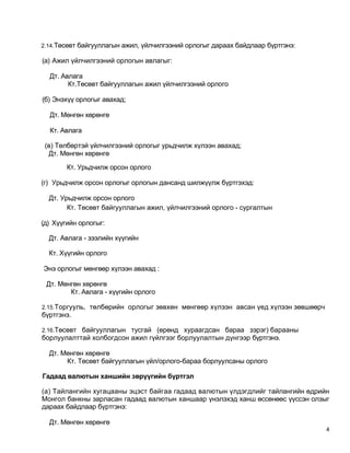 2.14.Төсөвт байгууллагын ажил, үйлчилгээний орлогыг дараах байдлаар бүртгэнэ:

(а) Ажил үйлчилгээний орлогын авлагыг:

  Дт. Авлага
        Кт.Төсөвт байгууллагын ажил үйлчилгээний орлого

(б) Энэхүү орлогыг авахад;

  Дт. Мөнгөн хөрөнгө

  Кт. Авлага

 (в) Төлбөртэй үйлчилгээний орлогыг урьдчилж хүлээн авахад;
  Дт. Мөнгөн хөрөнгө

        Кт. Урьдчилж орсон орлого

(г) Урьдчилж орсон орлогыг орлогын дансанд шилжүүлж бүртгэхэд:

  Дт. Урьдчилж орсон орлого
        Кт. Төсөвт байгууллагын ажил, үйлчилгээний орлого - сургалтын

(д) Хүүгийн орлогыг:

  Дт. Авлага - зээлийн хүүгийн

  Кт. Хүүгийн орлого

Энэ орлогыг мөнгөөр хүлээн авахад :

 Дт. Мөнгөн хөрөнгө
        Кт. Авлага - хүүгийн орлого

2.15.Торгууль, төлбөрийн орлогыг зөвхөн мөнгөөр хүлээн авсан үед хүлээн зөвшөөрч
бүртгэнэ.

2.16.Төсөвт байгууллагын тусгай (өрөнд хураагдсан бараа зэрэг) барааны
борлуулалттай холбогдсон ажил гүйлгээг борлуулалтын дүнгээр бүртгэнэ.

  Дт. Мөнгөн хөрөнгө
       Кт. Төсөвт байгууллагын үйл/орлого-бараа борлуулсаны орлого

Гадаад валютын ханшийн зөрүүгийн бүртгэл

(а) Тайлангийн хугацааны эцэст байгаа гадаад валютын үлдэгдлийг тайлангийн өдрийн
Монгол банкны зарласан гадаад валютын ханшаар үнэлэхэд ханш өссөнөөс үүссэн олзыг
дараах байдлаар бүртгэнэ:

  Дт. Мөнгөн хөрөнгө
                                                                                   4
 