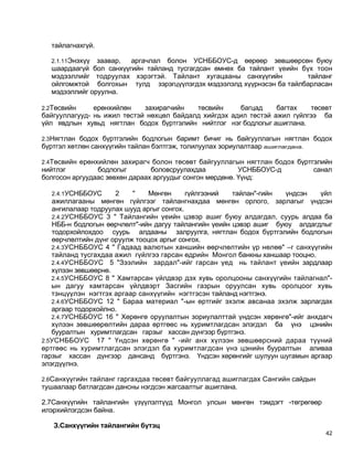 тайлагнахгүй.

  2.1.11Энэхүү заавар,  аргачлал болон УСНББОУС-д өөрөөр зөвшөөрсөн буюу
  шаардаагүй бол санхүүгийн тайланд тусгагдсан өмнөх ба тайлант үеийн бүх тоон
  мэдээллийг тодруулах хэрэгтэй. Тайлант хугацааны санхүүгийн          тайланг
  ойлгомжтой болгохын тулд зэрэгцүүлэгдэх мэдээлэлд хүүрнэсэн ба тайлбарласан
  мэдээллийг оруулна.

2.2Төсвийн     ерөнхийлөн    захирагчийн   төсвийн     багцад     багтах   төсөвт
байгууллагууд- нь ижил төстэй нөхцөл байдалд хийгдэх адил төстэй ажил гүйлгээ ба
үйл явдлын хувьд нягтлан бодох бүртгэлийн нийтлэг нэг бодлогыг ашиглана.

2.3Нягтлан бодох бүртгэлийн бодлогын баримт бичиг нь байгууллагын нягтлан бодох
бүртгэл хөтлөн санхүүгийн тайлан бэлтгэж, толилуулах зориулалтаар ашиглагдана.

2.4Төсвийн ерөнхийлөн захирагч болон төсөвт байгууллагын нягтлан бодох бүртгэлийн
нийтлэг         бодлогыг        боловсруулахдаа           УСНББОУС-д             санал
болгосон аргуудаас зөвхөн дараах аргуудыг сонгон мөрдөнө. Үүнд:

   2.4.1УСНББОУС     2    "    Мөнгөн      гүйлгээний  тайлан"-гийн үндсэн    үйл
   ажиллагааны мөнгөн гүйлгээг тайлангнахдаа мөнгөн орлого, зарлагыг үндсэн
   ангилалаар тодруулах шууд аргыг сонгох.
   2.4.2УСНББОУС 3 " Тайлангийн үеийн цэвэр ашиг буюу алдагдал, суурь алдаа ба
   НББ-н бодлогын өөрчлөлт"-ийн дагуу тайлангийн үеийн цэвэр ашиг буюу алдагдлыг
   тодорхойлохдоо суурь алдааны залруулга, нягтлан бодох бүртгэлийн бодлогын
   өөрчлөлтийн дүнг оруулж тооцох аргыг сонгох.
   2.4.3УСНББОУС 4 " Гадаад валютын ханшийн өөрчлөлтийн үр нөлөө" –г санхүүгийн
   тайланд тусгахдаа ажил гүйлгээ гарсан өдрийн Монгол банкны ханшаар тооцно.
   2.4.4УСНББОУС 5 "Зээлийн зардал"-ийг гарсан үед нь тайлант үеийн зардлаар
   хүлээн зөвшөөрнө.
   2.4.5УСНББОУС 8 " Хамтарсан үйлдвэр дэх хувь оролцооны санхүүгийн тайлагнал"-
   ын дагуу хамтарсан үйлдвэрт Засгийн газрын оруулсан хувь оролцоог хувь
   тэнцүүлэн нэгтгэх аргаар санхүүгийн нэгтгэсэн тайланд нэгтгэнэ.
   2.4.6УСНББОУС 12 " Бараа материал "-ын өртгийг эхэлж авсанаа эхэлж зарлагдах
   аргаар тодорхойлно.
   2.4.7УСНББОУС 16 " Хөрөнгө оруулалтын зориулалттай үндсэн хөрөнгө"-ийг анхдагч
   хүлээн зөвшөөрөлтийн дараа өртгөөс нь хуримтлагдсан элэгдэл ба үнэ цэнийн
   бууралтын хуримтлагдсан гарзыг хассан дүнгээр бүртгэнэ.
2.5УСНББОУС 17 " Үндсэн хөрөнгө " -ийг анх хүлээн зөвшөөрсний дараа түүний
өртгөөс нь хуримтлагдсан элэгдэл ба хуримтлагдсан үнэ цэнийн бууралтын аливаа
гарзыг хассан дүнгээр дансанд бүртгэнэ. Үндсэн хөрөнгийг шулуун шугамын аргаар
элэгдүүлнэ.

2.6Санхүүгийн тайланг гаргахдаа төсөвт байгууллагад ашиглагдах Сангийн сайдын
тушаалаар батлагдсан дансны нэгдсэн жагсаалтыг ашиглана.

2.7Санхүүгийн тайлангийн үзүүлэлтүүд Монгол улсын мөнгөн тэмдэгт -төгрөгөөр
илэрхийлэгдсэн байна.

   З.Санхүүгийн тайлангийн бүтэц
                                                                                    42
 