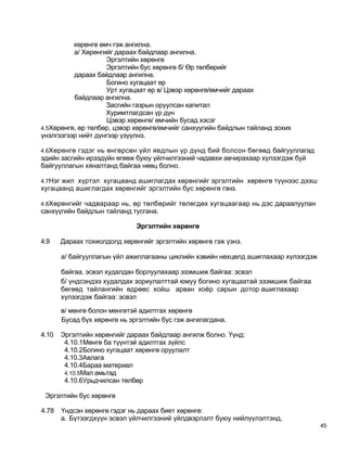 хөрөнгө өмч гэж ангилна.
          а/ Хөрөнгийг дараах байдлаар ангилна.
                    Эргэлтийн хөрөнгө
                    Эргэлтийн бус хөрөнгө б/ Өр төлбөрийг
          дараах байдлаар ангилна.
                     Богино хугацаат өр
                    Урт хугацаат өр в/ Цэвэр хөрөнгө/өмчийг дараах
          байдлаар ангилна.
                    Засгийн газрын оруулсан капитал
                    Хуримтлагдсан үр дүн
                     Цэвэр хөрөнгө/ өмчийн бусад хэсэг
4.5Хөрөнгө, өр төлбөр, цэвэр хөрөнгө/өмчийг санхүүгийн байдлын тайланд зохих
үнэлгээгээр нийт дүнгээр үзүүлнэ.

4.6Хөрөнгө гэдэг нь өнгөрсөн үйл явдлын үр дүнд бий болсон бөгөөд байгууллагад
эдийн засгийн ирээдүйн өгөөж буюу үйлчилгээний чадавхи авчирахаар хүлээгдэж буй
байгууллагын хяналтанд байгаа нөөц болно.

4.7Нэг жил хүртэл хугацаанд ашиглагдах хөрөнгийг эргэлтийн хөрөнгө түүнээс дээш
хугацаанд ашиглагдах хөрөнгийг эргэлтийн бус хөрөнгө гэнэ.

4.8Хөрөнгийг чадвараар нь, өр төлбөрийг төлөгдөх хугацаагаар нь дэс дараалуулан
санхүүгийн байдлын тайланд тусгана.

                              Эргэлтийн хөрөнгө

4.9    Дараах тохиолдолд хөрөнгийг эргэлтийн хөрөнгө гэж үзнэ.

       а/ байгууллагын үйл ажиллагааны циклийн хэвийн нөхцөлд ашиглахаар хүлээгдэж

       байгаа, эсвэл худалдан борлуулахаар эзэмшиж байгаа: эсвэл
       б/ үндсэндээ худалдах зориулалттай юмуу богино хугацаатай эзэмшиж байгаа
       бөгөөд тайлангийн өдрөөс хойш арван хоёр сарын дотор ашиглахаар
       хүлээгдэж байгаа: эсвэл

       в/ мөнгө болон мөнгөтэй адилтгах хөрөнгө
       Бусад бүх хөрөнгө нь эргэлтийн бус гэж ангилагдана.

4.10   Эргэлтийн хөрөнгийг дараах байдлаар ангилж болно. Үүнд:
        4.10.1Мөнгө ба түүнтэй адилтгах зүйлс
        4.10.2Богино хугацаат хөрөнгө оруулалт
        4.10.3Авлага
        4.10.4Бараа материал
        4.10.5Мал амьтад
        4.10.6Урьдчилсан төлбөр

 Эргэлтийн бус хөрөнгө

4.78   Үндсэн хөрөнгө гэдэг нь дараах биет хөрөнгө:
       а. Бүтээгдхүүн эсвэл үйлчилгээний үйлдвэрлэлт буюу нийлүүлэлтэнд,
                                                                                     45
 