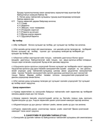 бусдад түрээслүүлэхээр эсвэл захиргааны зориулалтаар ашиглаж буй
       байгууллагын эзэмшиж байгаа: ба
       б. Нэгээс дээш тайлангийн хугацааны туршид ашиглагдахаар хүлээгдэж
       байгаа хөрөнгө юм.
4.11   Үндсэн хөрөнгийг дараах байдлаар ангилна.
       4.11.1Газар
       4.11.2Барилга
       4.11.3Машин, тоног төхөөрөмж
       4.11.4Тээврийн хэрэгсэл
       4.11.5Тавилга эд хогшил
       4.11.6Бусад үндсэн хөрөнгө
       4.11.7Дуусаагүй барилга

 Өр төлбөр

4.12Өр төлбөрийг   богино хугацаат өр төлбөр, урт хугацаат өр төлбөр гэж ангилна.

4.13Нэг жилийн дотор эсвэл үйл ажиллагааны нэг циклийн дотор төлөгдөх өртөлбөрийг
богино хугацаат өр төлбөр, түүнээс урт хугацаанд төлөгдөх өр төлбөрийг урт
хугацаат өр төлбөр гэнэ.

4.14Ажилчин албан хаагчидтай хийх тооцоо, нийгмийн даатгалын болон эрүүл
мэндийн даатгалын байгууллагатай хийх тооцоо, хүн амын орлогын албан татварын
тооцоо зэрэг өглөгийн үлдэгдлийг Бусад өглөг дансаар харуулна.

4.15Урьдчилж орсон орлогын үлдэгдлийг богино хугацаат өр төлбөрийн хэсэгт харуулна.
Урьдчилгаа орлогын дэд данс-төсвийн санхүүжилтийн эцсийн үлдэгдэл нь энэ дансны
эхний үлдэгдэл дээр тайлангийн хугацаанд шинээр авсан урьдчилгаа санхүүжилтийг
нэмж түүнээс Төсвийн санхүүжилтийн орлого дансанд шилжүүлсэн дүнг хассантай
тэнцүү байна. Өөрөөр хэлбэл төсвөөс олгосон санхүүжилтийн үлдэгдлийг энэ
дансны үлдэгдлээр хянаж болно.
4.16Нэг жилээс дээш хугацаанд төлөгдөх урт хугацаат зээлийн үлдэгдлийг Урт хугацаат
өр төлбөр хэсэгт харуулна.

 Цэвэр хөрөнгө/өмч

4.17Цэвэр хөрөнгө/өмч нь санхүүгийн байдлын тайлангийн нийт хөрөнгөөс өр төлбөрийг
хассаны дараа үлдэх дүн гэж тооцно.

4.18Цэвэр хөрөнгө /өмчийн үзүүлэлтүүдийг дотор нь Засгийн газрын хувь оролцоо,
Хуримтлагдсан үр дүн, Үндсэн хөрөнгийн дахин үнэлгээний нэмэгдэл зэргээр ангилна.

4.19Хуримтлагдсан үр дүн дансыг тайлант үеийн, өмнөх үеийн үр дүн гэж ангилна.

4.20Үндсэн хөрөнгийн дахин үнэлгээгээр гарсан үнийн өсөлтийг "Дахин үнэлгээний
нэмэгдэл" гэсэн хэсэгт үзүүлнэ.

             5. САНХҮҮГИЙН ҮР ДҮНГИЙН ТАЙЛАН (СТ-2А)
5.1Санхүүгийн үр дүнгийн тайлан нь байгууллагын тайлангийн хугацааны үйл ажиллагааны
                                                                                      46
 