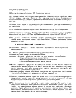 санхүүгийн үр дүнгхаруулна.

5.2Санхүүгийн үр дүнгийн тайланг СТ- 2А маягтаар гаргана.

5.3Үр дүнгийн тайланг бэлтгэхдээ тухайн тайлангийн хугацаанд орлого, зарлагын
                                                                            ажил
гүйлүээг аккруэл зарчмаар бүртгэнэ. Энэ зарчмаар орлогыг олсон бөгөөд хэмжих
боломжтой болсон үед, зардлыг зардал гарсан бөгөөд хэмжих боломжтой болсон үед нь
бүртгэдэг.

5.4Орлого болон зардлын үзүүлэлтүүдийг үйл ажиллагааны, үйл бус ажиллагааны үр
дүн гэж ангилна.

5.5Үйл ажиллагааны орлогоос зардлыг хасч "Үйл ажиллагааны үр дүнг"-г тодорхойлно.

5.6"Үйл ажиллагааны нийт үр дүнг"-г тодорхойлохдоо "Үйл ажиллагааны үр дүн" дээр "Үйл
ажиллагааны бус орлого"-ыг нэмж "Үйл ажиллагааны бус зардал"-ыг хасч тооцно.

5.7 Үр дүнгийн тайлангийн маягтад хамрах үзүүлэлтүүдийг тодорхой харуулсан
    байгаа бөгөөд бүртгэлийн зааварт бүртгэлийн бичилт, хэмжилт үнэлгээний талаар
    тодорхой тусгасан.

        6. МӨНГӨН ГҮЙЛГЭЭНИЙ ТАЙЛАН(СТ-ЗА)

6.1 Тайлангийн хугацааны      мөнгөн   хөрөнгийн   өөрчлөлтийг   мөнгөн гүйлгээний
    тайланд үзүүлнэ.

6.2   Мөнгөн гүйлгээний тайланг бэлтгэхэд шууд аргыг хэрэглэнэ.
6.3Мөнгөн гүйлгээний тайланг СТ- ЗА маягтаар гаргана.
6.4Мөнгөн гүйлгээний тайлангийн үзүүлэлт нь дор дурдсан хэсгээс бүрдэнэ.
               •Үндсэн үйл ажиллагааны мөнгөн гүйлгээ
               •Хөрөнгө оруулалтын үйл ажиллагааны мөнгөн гүйлгээ
               •Санхүүгийн үйл ажиллагааны мөнгөн гүйлгээ

6.5Мөнгөн хөрөнгийг бүрдүүлсэн эх үүсвэрийг мөнгөн орлого, мөнгөн хөрөнгийн
   зарцуулалтыг мөнгөн зарлага гэсэн хэсэгт үзүүлэх ба нийт мөнгөн орлогоос нийт
   мөнгөн зарлагыг хасч үйл ажиллагааны, хөрөнгө оруулалтын, санхүүгийн үйл
   ажиллагааны цэвэр гүйлгээг тодорхойлно.
б.бҮйл ажиллагааны, хөрөнгө оруулалтын, санхүүгийн үйл ажиллагааны цэвэр мөнгөн
   гүйлгээний нийлбэрээр нийт цэвэр мөнгөн гүйлгээг тодорхойлно.

6.7Тайлант хугацааны мөнгөн хөрөнгийн эхний үлдэгдлээс эцсийн үлдэгдлийг хасаж
   тодорхойлсон мөнгөн хөрөнгийн цэвэр өөрчлөлт нь мөнгөн гүйлгээний тайланд
   тодорхойлогдсон "нийт цэвэр мөнгөн гүйлгээ" гэсэн дүнтэй тэнцүү байнэ.

6.8"Үйл ажиллагааны мөнгөн орлого"-д төсвөөс авсан шилжүүлгийн орлого, төсөвт
   байгууллагын төлбөртэй ажил үйлчилгээний орлого, тусламжийн орлого зэрэг орох
   бөгөөд "Үйл ажиллагааны мөнгөн зарлага"-д цалин хөлс, нийгмийн даатгалын
   шимтгэл, бараа үйлчилгээний зарлага, шилжүүлгийн зарлага зэрэг орно. Үйл
   ажиллагааний мөнгөн орлогоос үндсэн үйл ажиллагааны мөнгөн зарлагыг хасч "Үйл
   ажиллагааны цэвэр мөнгөн гүйлгээ "-ний дүнг гаргана.
                                                                                     47
 