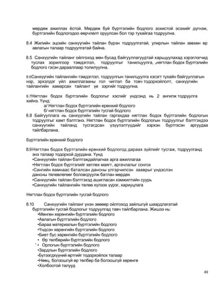 мөрдөж ажиллах ёстой. Мөрдөж буй бүртгэлийн бодлого зохистой эсэхийг дүгнэж,
  бүртгэлийн бодлогодоо өөрчлөлт оруулсан бол тэр тухайгаа тодруулна.

8.4 Жилийн эцсийн санхүүгийн тайлан бүрэн тодруулгатай, улирлын тайлан зөвхөн өр
   авлагын талаар тодруулгатай байна.

8.5 Санхүүгийн тайланг ойлгоход мөн бусад байгууллагуудтай харьцуулахад хэрэглэгчид
   туслах зорилгоор тэмдэглэл, тодруулгыг танилцуулга, хнягтлан бодох бүртгэлийн
   бодлого гэсэн дарааллаар толилуулна.

8.6Санхүүгийн тайлангийн тэмдэглэл, тодруулгын танилцуулга хэсэгт тухайн байгууллагын
нэр, эрхэлдэг үйл ажиллагааны гол чиглэл ба товч тодорхойлолт, санхүүгийн
тайлангийн хамарсан тайлант үе зэргийг тодруулна.

8.7Нягтлан бодох бүртгэлийн бодлогыг хэсгийг үндсэнд нь 2 ангилж тодруулга
хийнэ. Үүнд:
         а/ Нягтлан бодох бүртгэлийн ерөнхий бодлого
         б/ нягтлан бодох бүртгэлийн тусгай бодлого
8.8 Байгууллага нь санхүүгийн тайлан гаргахдаа нягтлан бодох бүртгэлийн бодлогын
   тодруулгыг хамт бэлтгэнэ. Нягтлан бодох бүртгэлийн бодлогын тодруулгыг бэлтгэхдээ
   санхүүгийн тайланд тусгагдсан үзүүлэлтүүдийг хэрхэн бүртгэсэн аргуудаа
   тайлбарлана.

Бүртгэлийн ерөнхий бодлого

8.9 Нягтлан бодох бүртгэлийн ерөнхий бодлогод дараах зүйлийг тусгаж, тодруулганд
    энэ талаар тодорхой дурдана. Үүнд
    •Санхүүгийн тайлан бэлтгэждайлагнах арга ажиллагаа
    •Нягтлан бодох бүртгэлийг хөтлөх маягт, аргачлалыг сонгох
    •Сангийн яамнаас баталсан дансны үлгэрчилсэн зааврыг үндэслэн
    дансны төлөвлөгөөг боловсруулж батлан мөрдөх
    •Санхүүгийн тайлан бэлтгэхэд ашигласан хэмжилтийн суурь
    •Санхүүгийн тайлангийн төлөө хүлээх үүрэг, хариуцлага

Нягтлан бодох бүртгэлийн тусгай бодлого

8.10      Санхүүгийн тайланг үнэн зөвөөр ойлгоход зайлшгүй шаардлагатай
   бүртгэлийн тусгай бодлогыг тодруулгад тавч тайлбарлана. Жишээ нь:
       •Мөнгөн хөрөнгийн бүртгэлийн бодлого
       •Авлагын бүртгэлийн бодлого
       •Бараа материалын бүртгэлийн бодлого
       •Үндсэн хөрөнгийн бүртгэлийн бодлого
       •Биет бус хөрөнгийн бүртгэлийн бодлого
       • Өр төлбөрийн бүртгэлийн бодлого
     ' • Орлогын бүртгэлийн бодлого
       •Зардлын бүртгэлийн бодлого
       •Бүтээгдхүүний өртгийг тодорхойлох талаар
       •Нөөц, болзошгүй өр төлбөр ба болзошгүй хөрөнгө
       •Холбоотой талууд
                                                                                    49
 