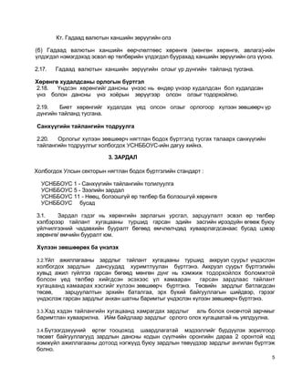 Кт. Гадаад валютын ханшийн зөрүүгийн олз

(б) Гадаад валютын ханшийн өөрчлөлтөөс хөрөнгө (мөнгөн хөрөнгө, авлага)-ийн
үлдэгдэл нэмэгдэхэд эсвэл өр төлбөрийн үлдэгдэл буурахад ханшийн зөрүүгийн олз үүснэ.

2.17.     Гадаад валютын ханшийн зөрүүгийн олзыг үр дүнгийн тайланд тусгана.

Хөрөнгө худалдсаны орлогын бүртгэл
2.18.  Үндсэн хөрөнгийг дансны үнээс нь өндөр үнээр худалдсан бол худалдсан
үнэ болон дансны үнэ хоёрын зөрүүгээр олсон олзыг тодорхойлно.

2.19.   Биет хөрөнгийг худалдах үед олсон олзыг орлогоор хүлээн зөвшөөрч үр
дүнгийн тайланд тусгана.

Санхүүгийн тайлангийн тодруулга

2.20.  Орлогыг хүлээн зөвшөөрч нягтлан бодох бүртгэлд тусгах талаарх санхүүгийн
тайлангийн тодруулгыг холбогдох УСНББОУС-ийн дагуу хийнэ.

                            3. ЗАРДАЛ

Холбогдох Улсын секторын нягтлан бодох бүртгэлийн стандарт :

  УСНББОУС 1 - Санхүүгийн тайлангийн толилуулга
  УСНББОУС 5 - Зээлийн зардал
  УСНББОУС 11 - Нөөц, болзошгүй өр төлбөр ба болзошгүй хөрөнгө
  УСНББОУС бусад

3.1.   Зардал гэдэг нь хөрөнгийн зарлагын урсгал, зарцуулалт эсвэл өр төлбөр
хэлбэрээр тайлант хугацааны туршид гарсан эдийн засгийн ирээдүйн өгөөж буюу
үйлчилгээний чадавхийн бууралт бөгөөд өмчлөлчдөд хуваарлагдсанаас бусад цэвэр
хөрөнгө/ өмчийн бууралт юм.

Хүлээн зөвшөөрөх ба үнэлэх

3.2.Үйл ажиллагааны зардлыг тайлант хугацааны туршид аккруэл суурьт үндэслэн
холбогдох зардлын дансуудад хуримтлуулан бүртгэнэ. Аккруэл суурьт бүртгэлийн
хувьд ажил гүйлгээ гарсан бөгөөд мөнгөн дүнг нь хэмжиж тодорхойлох боломжтой
болсон үед төлбөр хийгдсэн эсэхээс үл хамааран          гарсан зардлаас тайлант
хугацаанд хамаарах хэсгийг хүлээн зөвшөөрч бүртгэнэ. Төсвийн зардлыг батлагдсан
төсөв,    зарцуулалтын эрхийн баталгаа, эрх бүхий байгууллагын шийдвэр, гэрээг
үндэслэж гарсан зардлыг анхан шатны баримтыг үндэслэн хүлээн зөвшөөрч бүртгэнэ.

3.3.Хэд хэдэн тайлангийн хугацаанд хамрагдах зардлыгаль болох оновчтой зарчмыг
баримтлан хуваарилна. Ийм байдлаар зардлыг орлого олох хугацаатай нь уялдуулна.

3.4.Бүтээгдэхүүний өртөг тооцоход шаардлагатай мэдээллийг бүрдүүлэх зорилгоор
төсөвт байгууллагууд зардлын дансны кодын сүүлчийн оронгийн дараа 2 оронтой код
нэмжүйл ажиллагааны дотоод нэгжүүд буюу зардлын төвүүдээр зардлыг ангилан бүртгэж
болно.
                                                                                    5
 